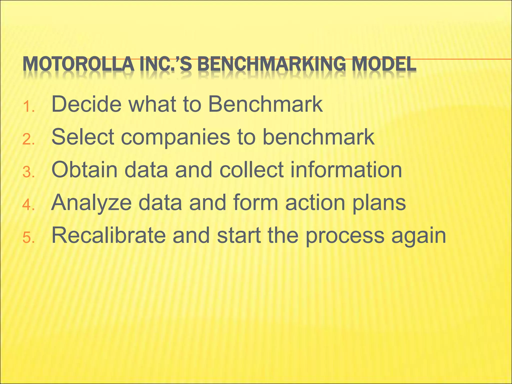 MOTOROLLA INC.’S BENCHMARKING MODEL
1. Decide what to Benchmark
2. Select companies to benchmark
3. Obtain data and collect information
4. Analyze data and form action plans
5. Recalibrate and start the process again
 