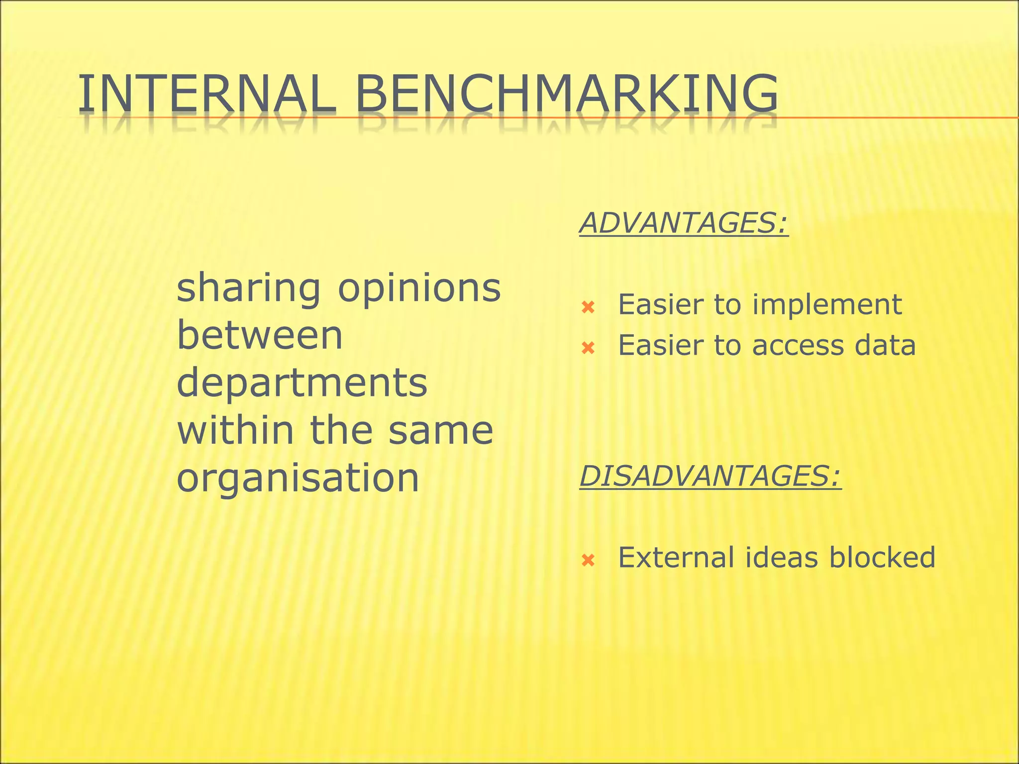 INTERNAL BENCHMARKING
sharing opinions
between
departments
within the same
organisation
ADVANTAGES:
 Easier to implement
 Easier to access data
DISADVANTAGES:
 External ideas blocked
 