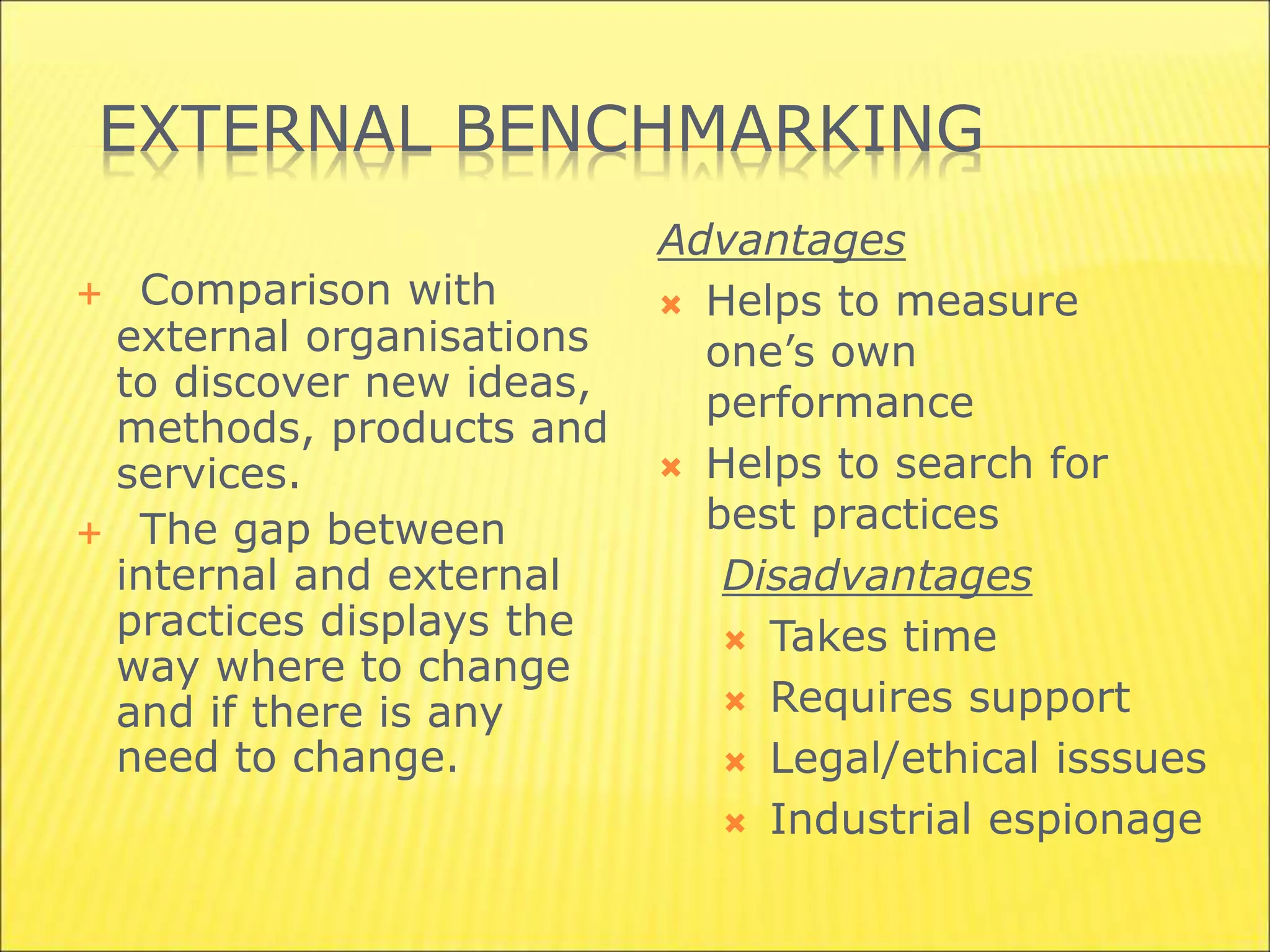 EXTERNAL BENCHMARKING
 Comparison with
external organisations
to discover new ideas,
methods, products and
services.
 The gap between
internal and external
practices displays the
way where to change
and if there is any
need to change.
Advantages
 Helps to measure
one’s own
performance
 Helps to search for
best practices
Disadvantages
 Takes time
 Requires support
 Legal/ethical isssues
 Industrial espionage
 