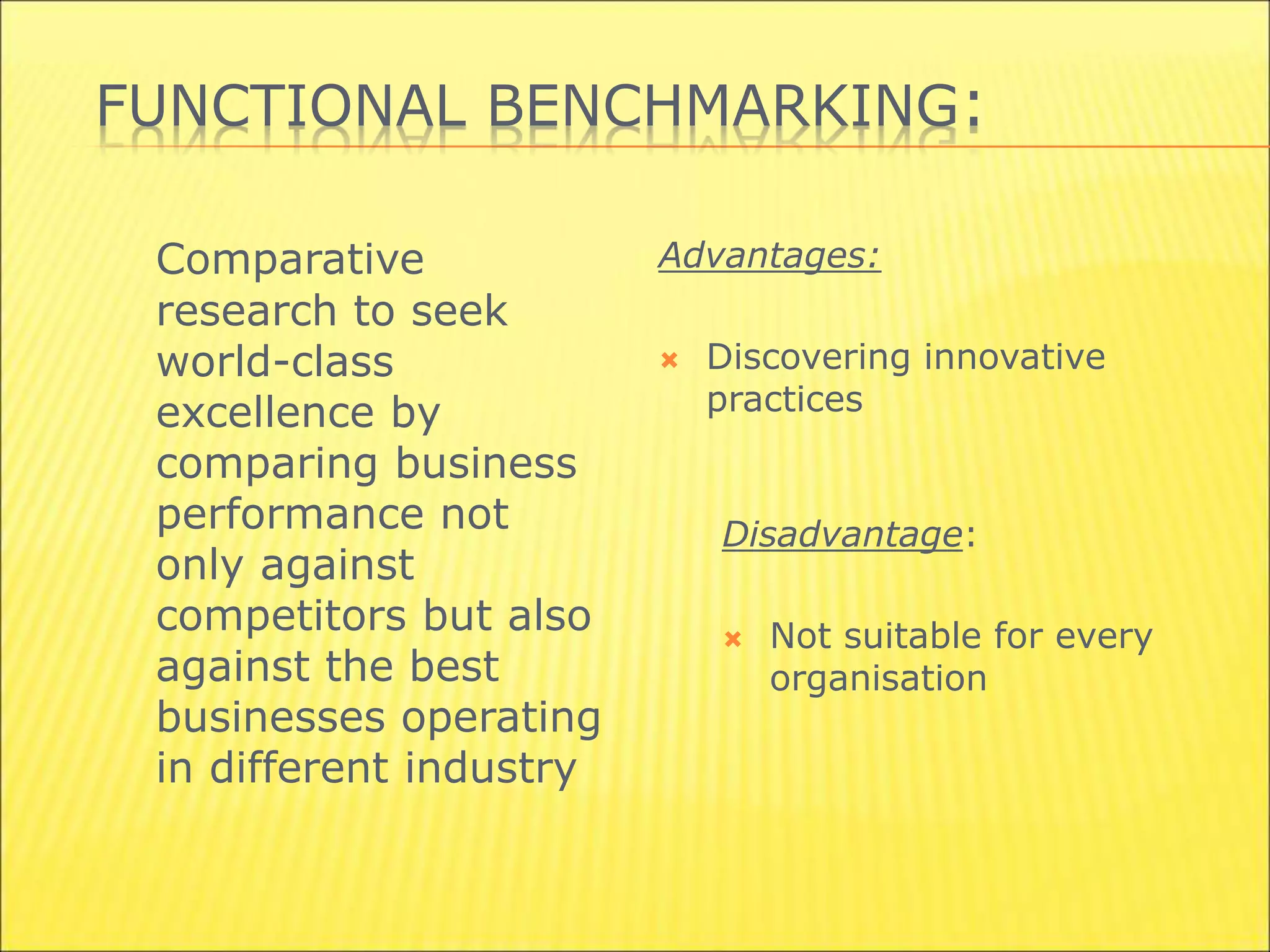 FUNCTIONAL BENCHMARKING:
Comparative
research to seek
world-class
excellence by
comparing business
performance not
only against
competitors but also
against the best
businesses operating
in different industry
Advantages:
 Discovering innovative
practices
Disadvantage:
 Not suitable for every
organisation
 