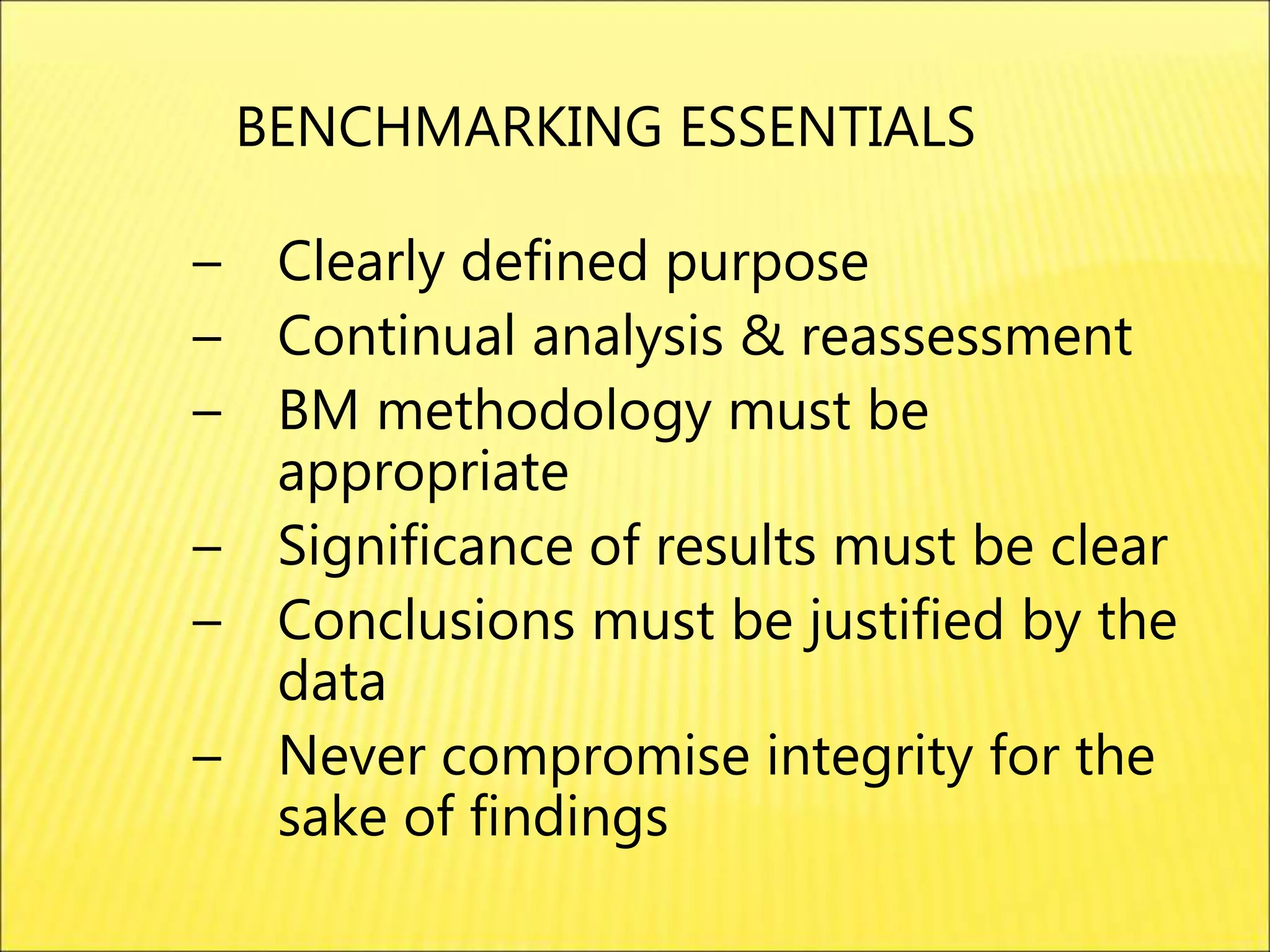 – Clearly defined purpose
– Continual analysis & reassessment
– BM methodology must be
appropriate
– Significance of results must be clear
– Conclusions must be justified by the
data
– Never compromise integrity for the
sake of findings
BENCHMARKING ESSENTIALS
 