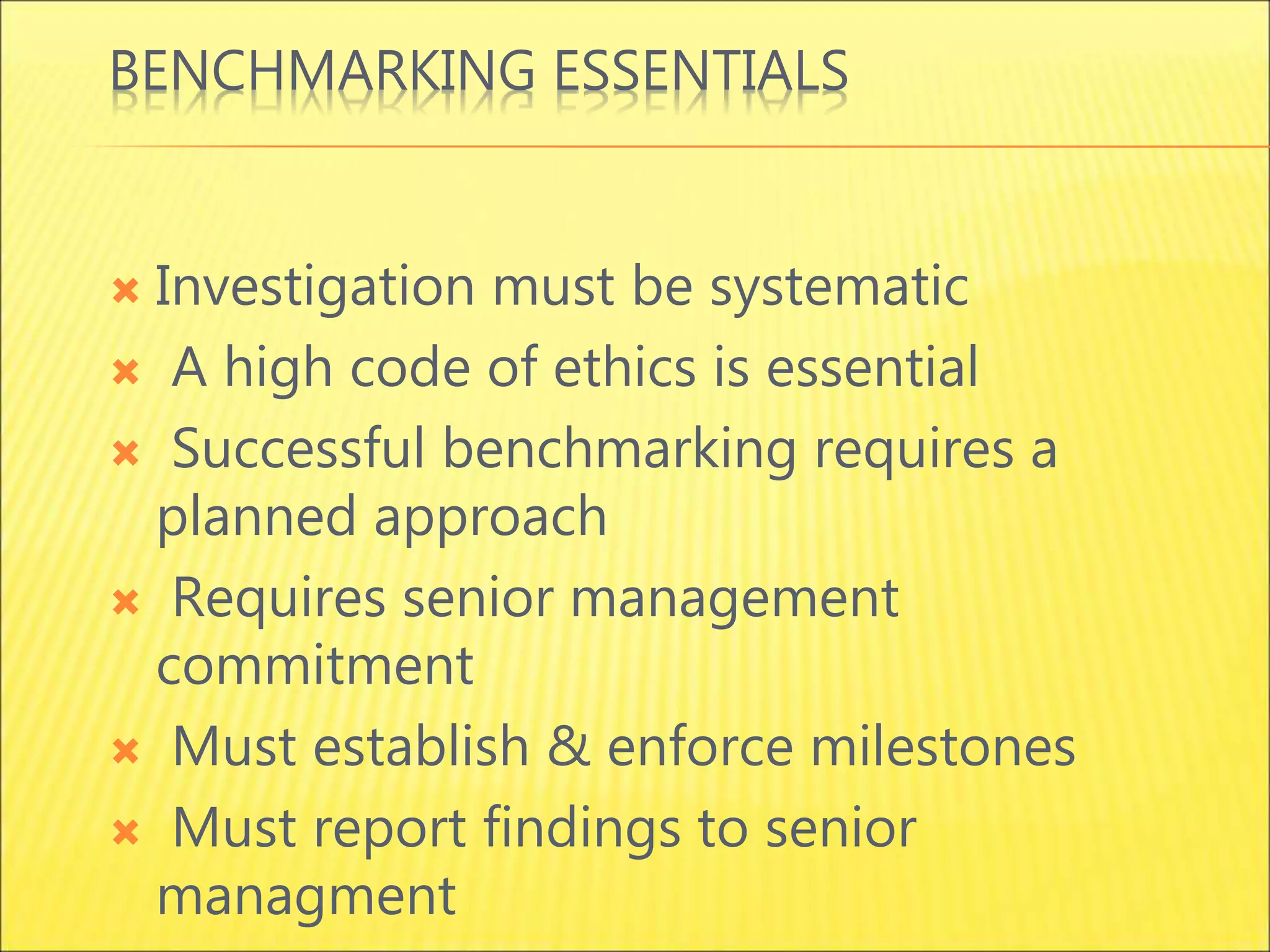 BENCHMARKING ESSENTIALS
 Investigation must be systematic
 A high code of ethics is essential
 Successful benchmarking requires a
planned approach
 Requires senior management
commitment
 Must establish & enforce milestones
 Must report findings to senior
managment
 