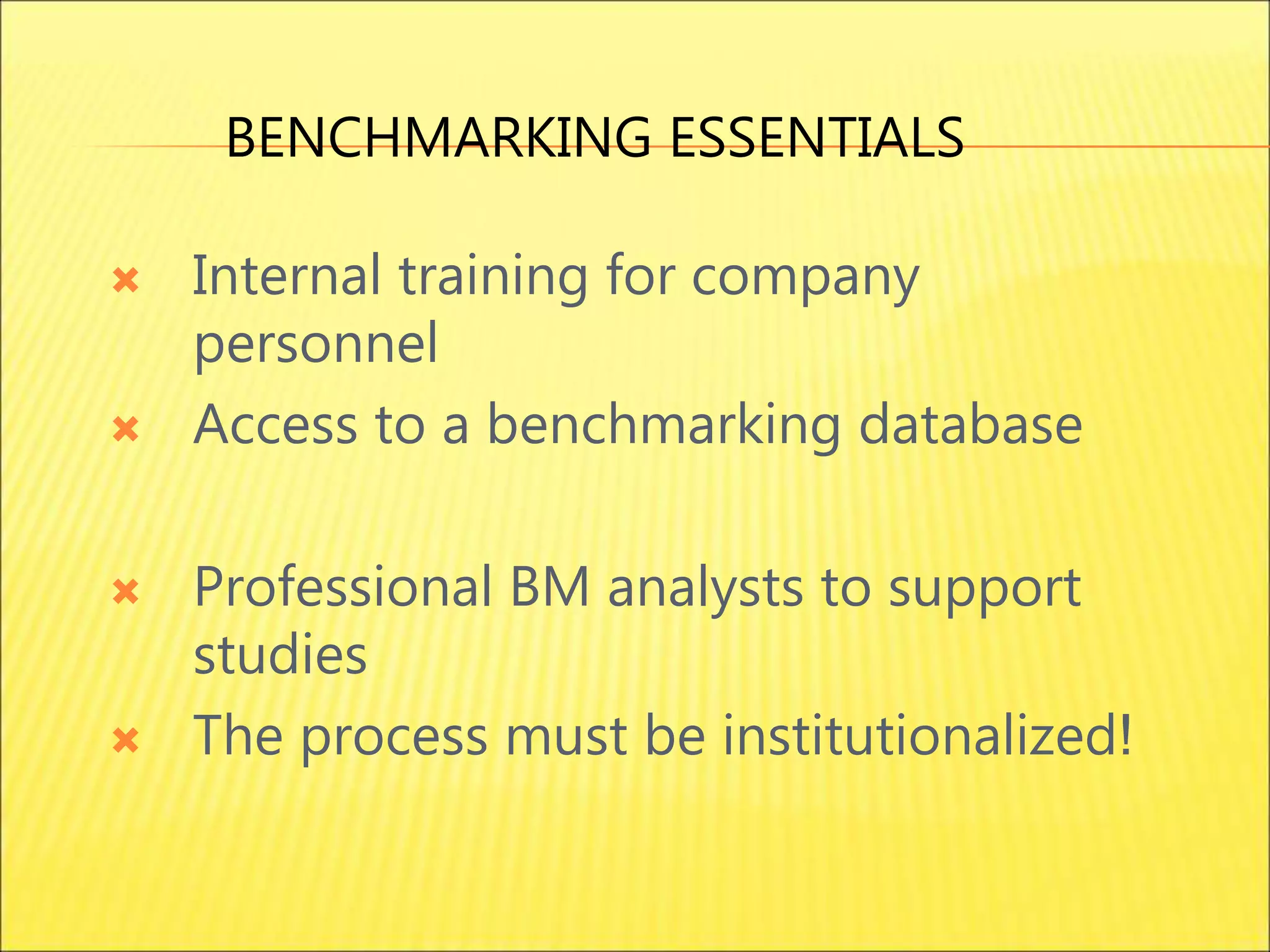  Internal training for company
personnel
 Access to a benchmarking database
 Professional BM analysts to support
studies
 The process must be institutionalized!
BENCHMARKING ESSENTIALS
 