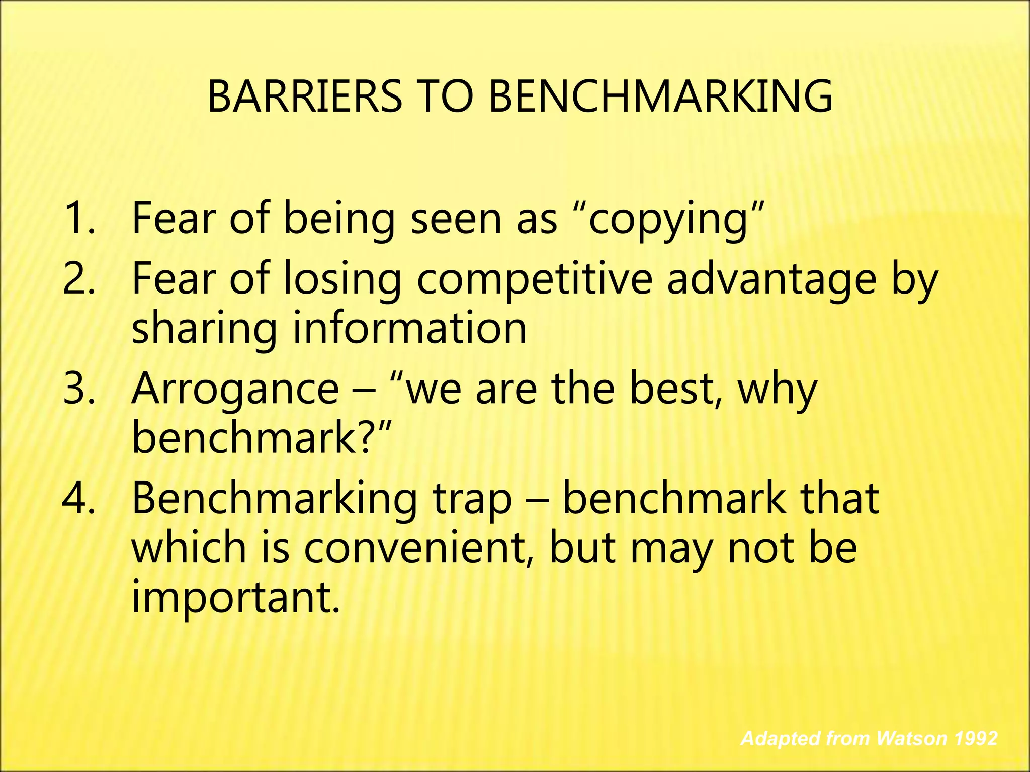 1. Fear of being seen as “copying”
2. Fear of losing competitive advantage by
sharing information
3. Arrogance – “we are the best, why
benchmark?”
4. Benchmarking trap – benchmark that
which is convenient, but may not be
important.
Adapted from Watson 1992
BARRIERS TO BENCHMARKING
 