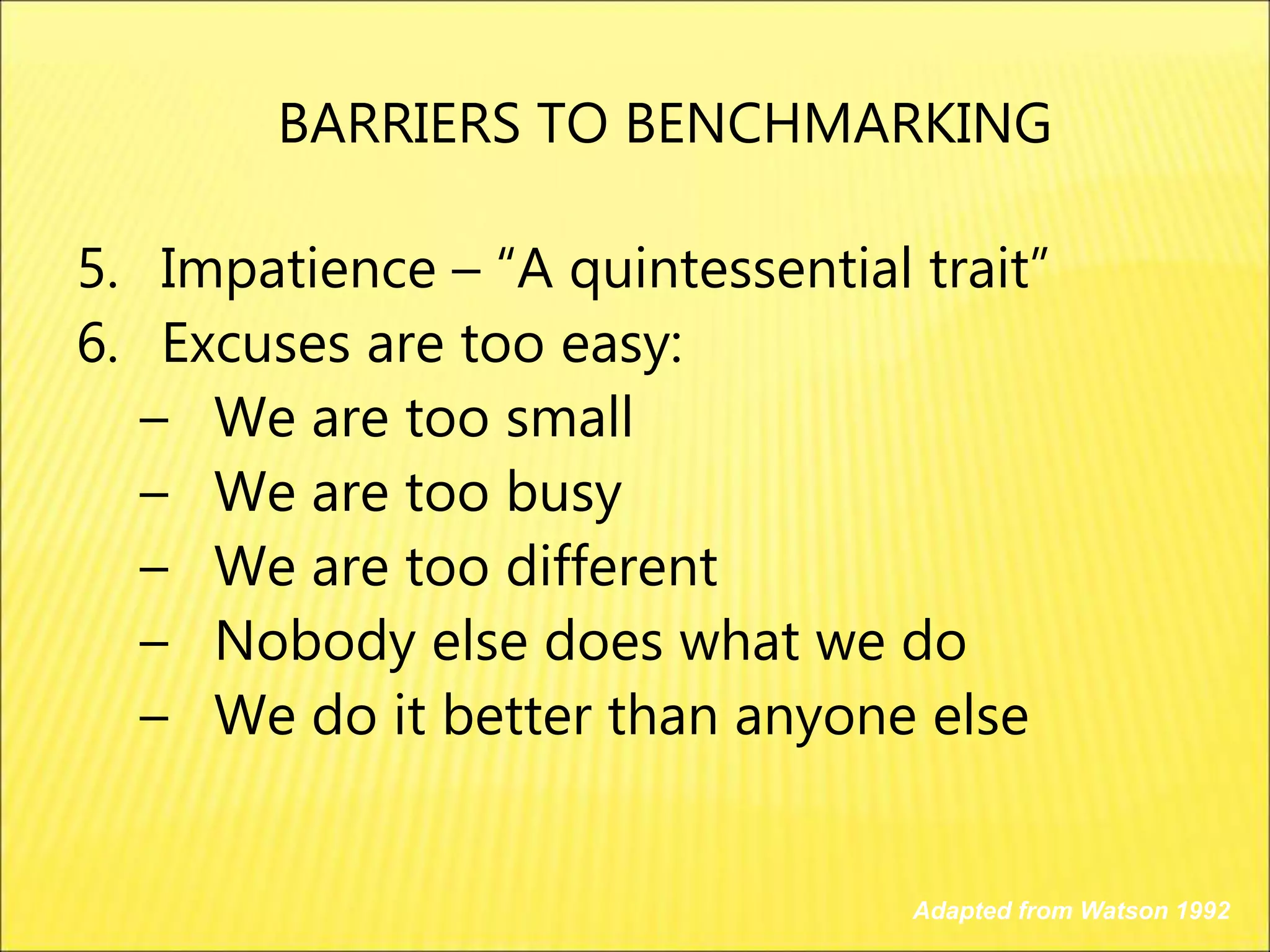 5. Impatience – “A quintessential trait”
6. Excuses are too easy:
– We are too small
– We are too busy
– We are too different
– Nobody else does what we do
– We do it better than anyone else
Adapted from Watson 1992
BARRIERS TO BENCHMARKING
 
