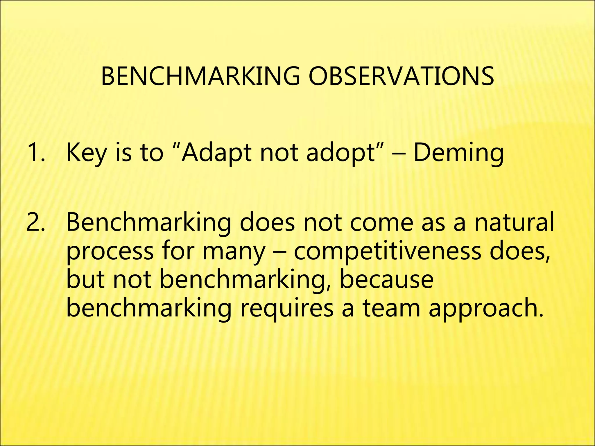 1. Key is to “Adapt not adopt” – Deming
2. Benchmarking does not come as a natural
process for many – competitiveness does,
but not benchmarking, because
benchmarking requires a team approach.
BENCHMARKING OBSERVATIONS
 
