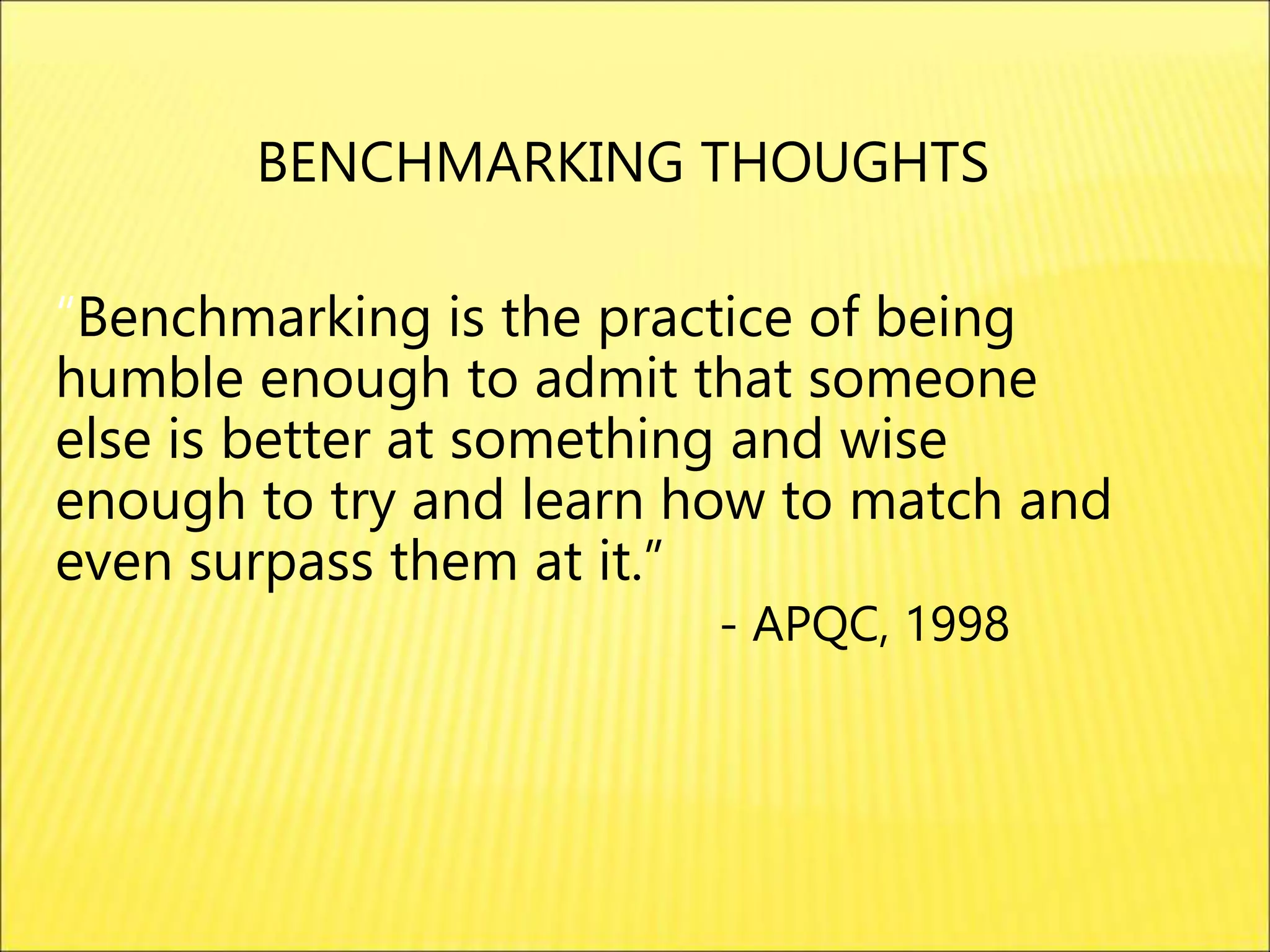 “Benchmarking is the practice of being
humble enough to admit that someone
else is better at something and wise
enough to try and learn how to match and
even surpass them at it.”
- APQC, 1998
BENCHMARKING THOUGHTS
 