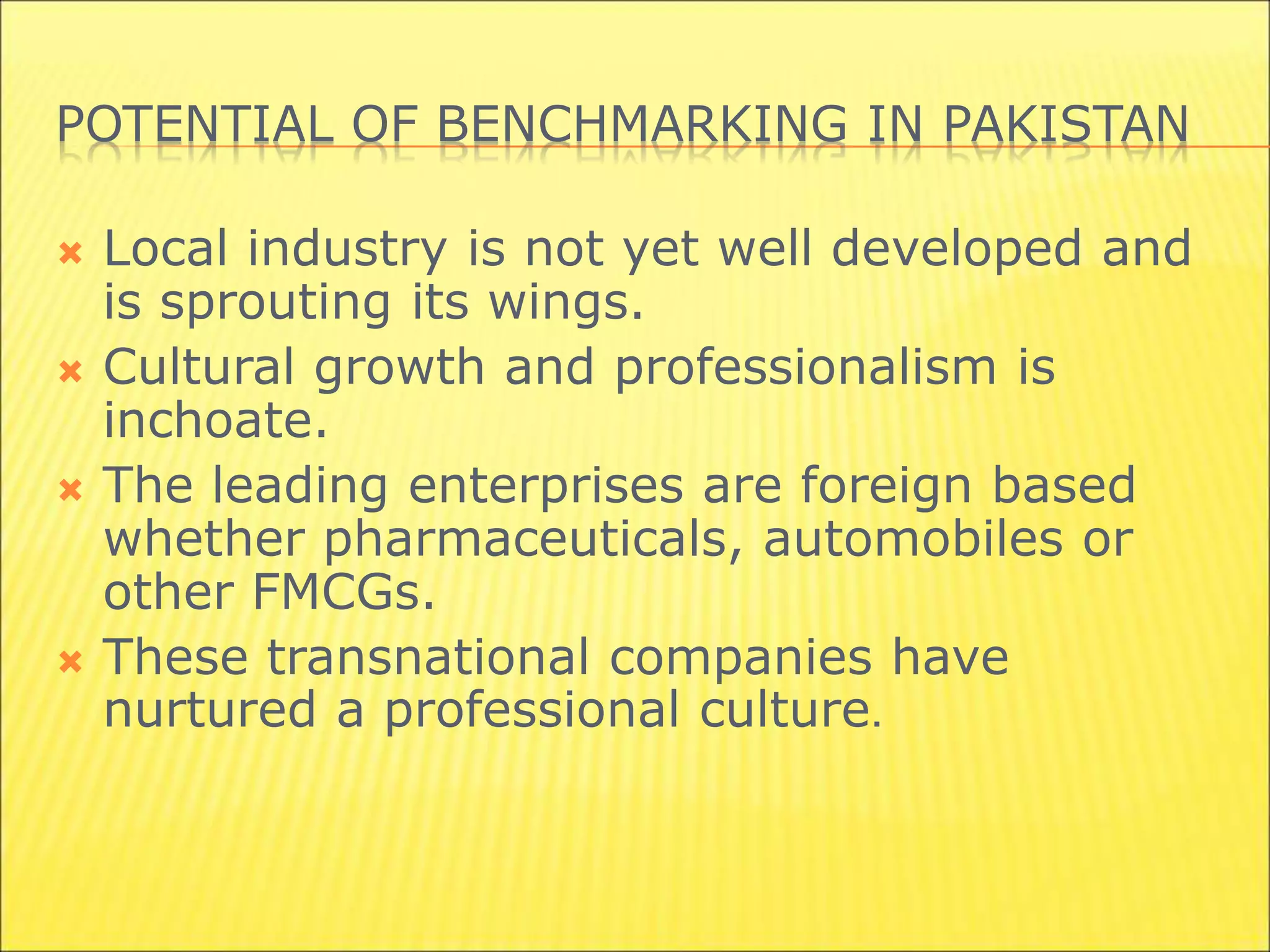 POTENTIAL OF BENCHMARKING IN PAKISTAN
 Local industry is not yet well developed and
is sprouting its wings.
 Cultural growth and professionalism is
inchoate.
 The leading enterprises are foreign based
whether pharmaceuticals, automobiles or
other FMCGs.
 These transnational companies have
nurtured a professional culture.
 