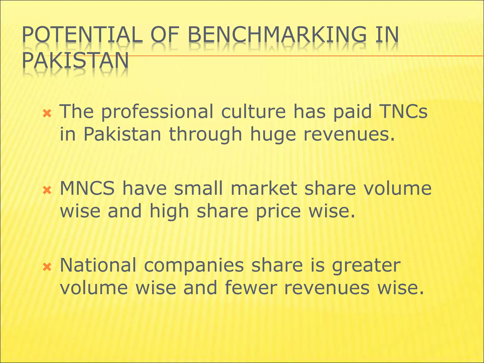POTENTIAL OF BENCHMARKING IN
PAKISTAN
 The professional culture has paid TNCs
in Pakistan through huge revenues.
 MNCS have small market share volume
wise and high share price wise.
 National companies share is greater
volume wise and fewer revenues wise.
 