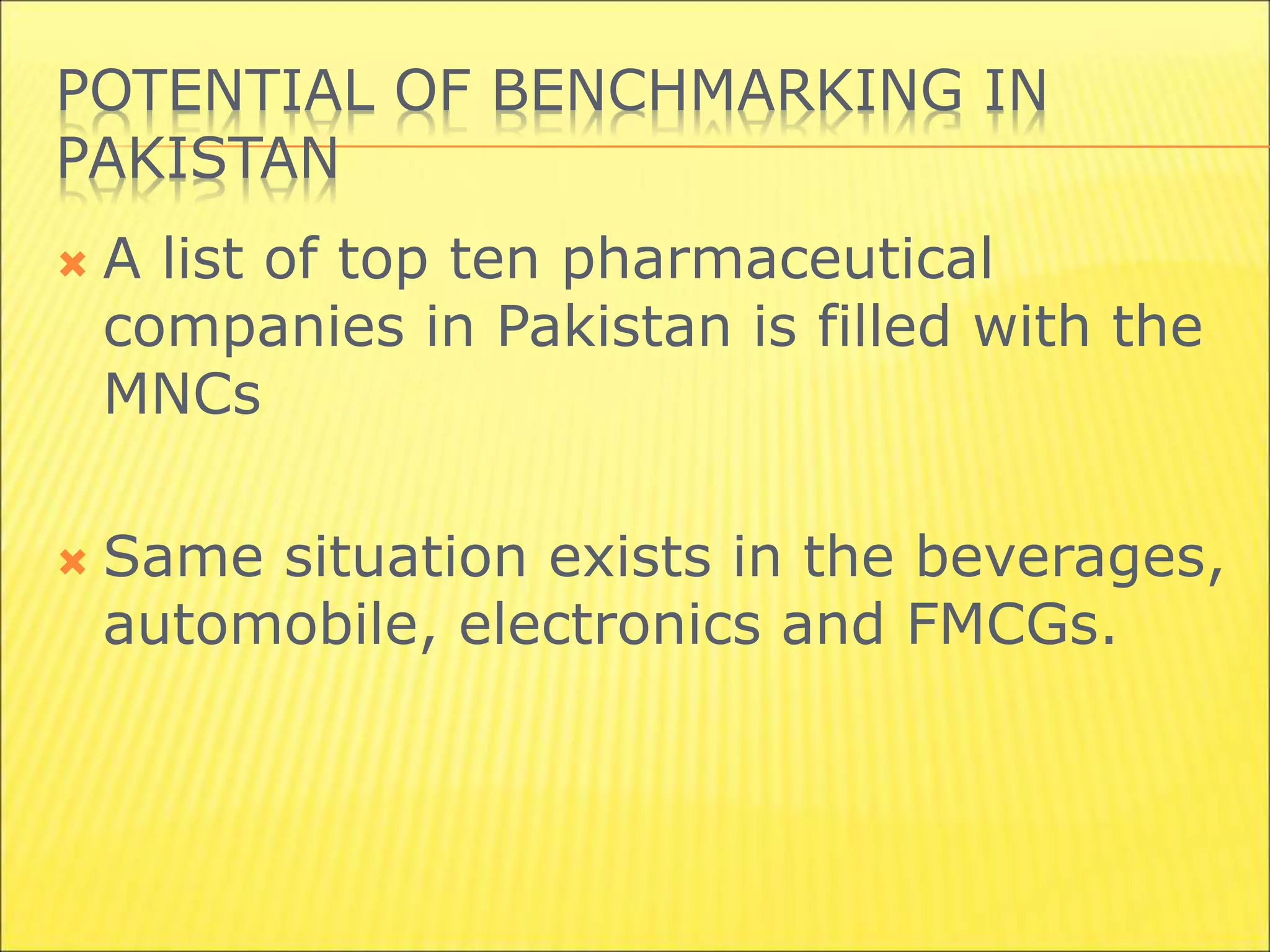 POTENTIAL OF BENCHMARKING IN
PAKISTAN
 A list of top ten pharmaceutical
companies in Pakistan is filled with the
MNCs
 Same situation exists in the beverages,
automobile, electronics and FMCGs.
 