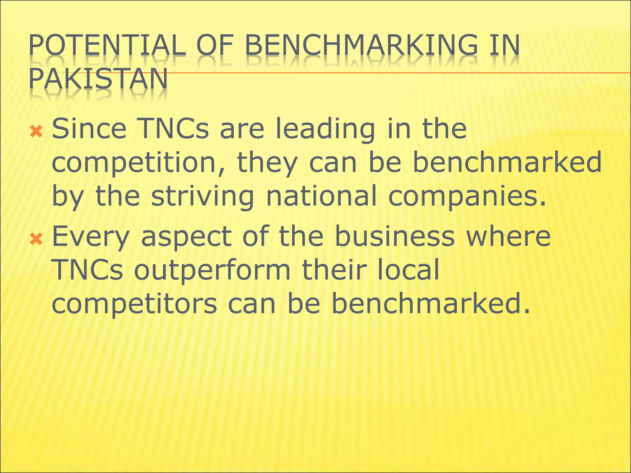POTENTIAL OF BENCHMARKING IN
PAKISTAN
 Since TNCs are leading in the
competition, they can be benchmarked
by the striving national companies.
 Every aspect of the business where
TNCs outperform their local
competitors can be benchmarked.
 