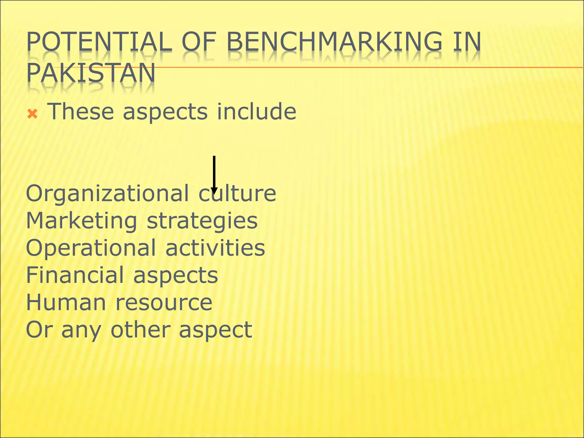 POTENTIAL OF BENCHMARKING IN
PAKISTAN
 These aspects include
Organizational culture
Marketing strategies
Operational activities
Financial aspects
Human resource
Or any other aspect
 