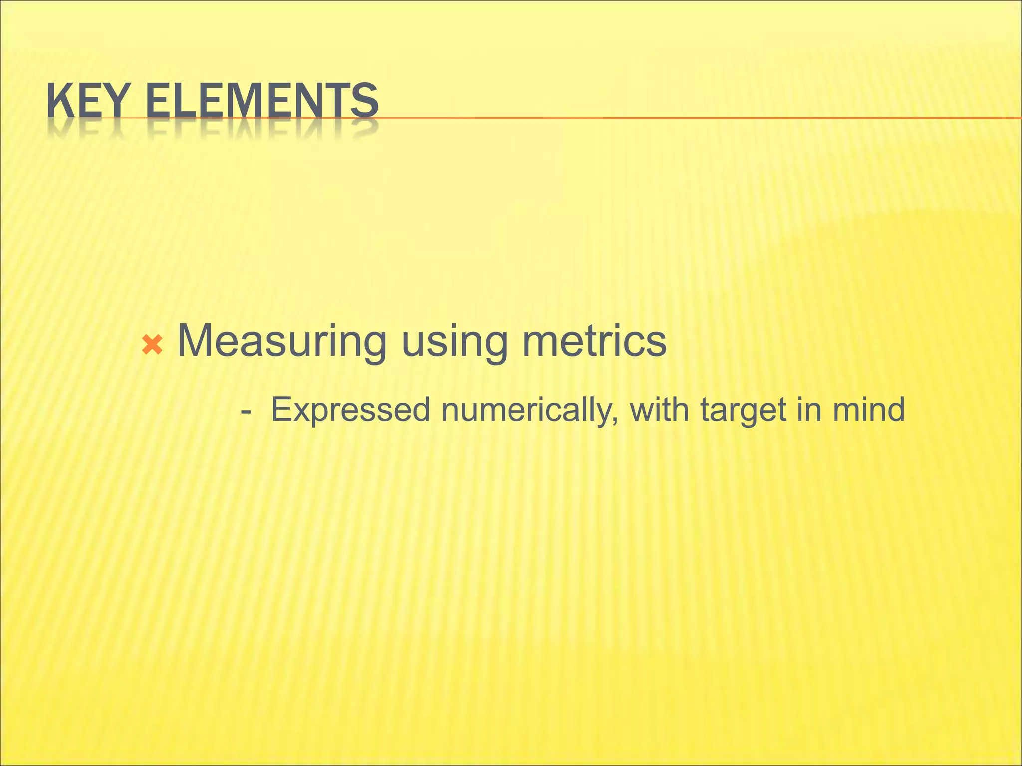 KEY ELEMENTS
 Measuring using metrics
- Expressed numerically, with target in mind
 