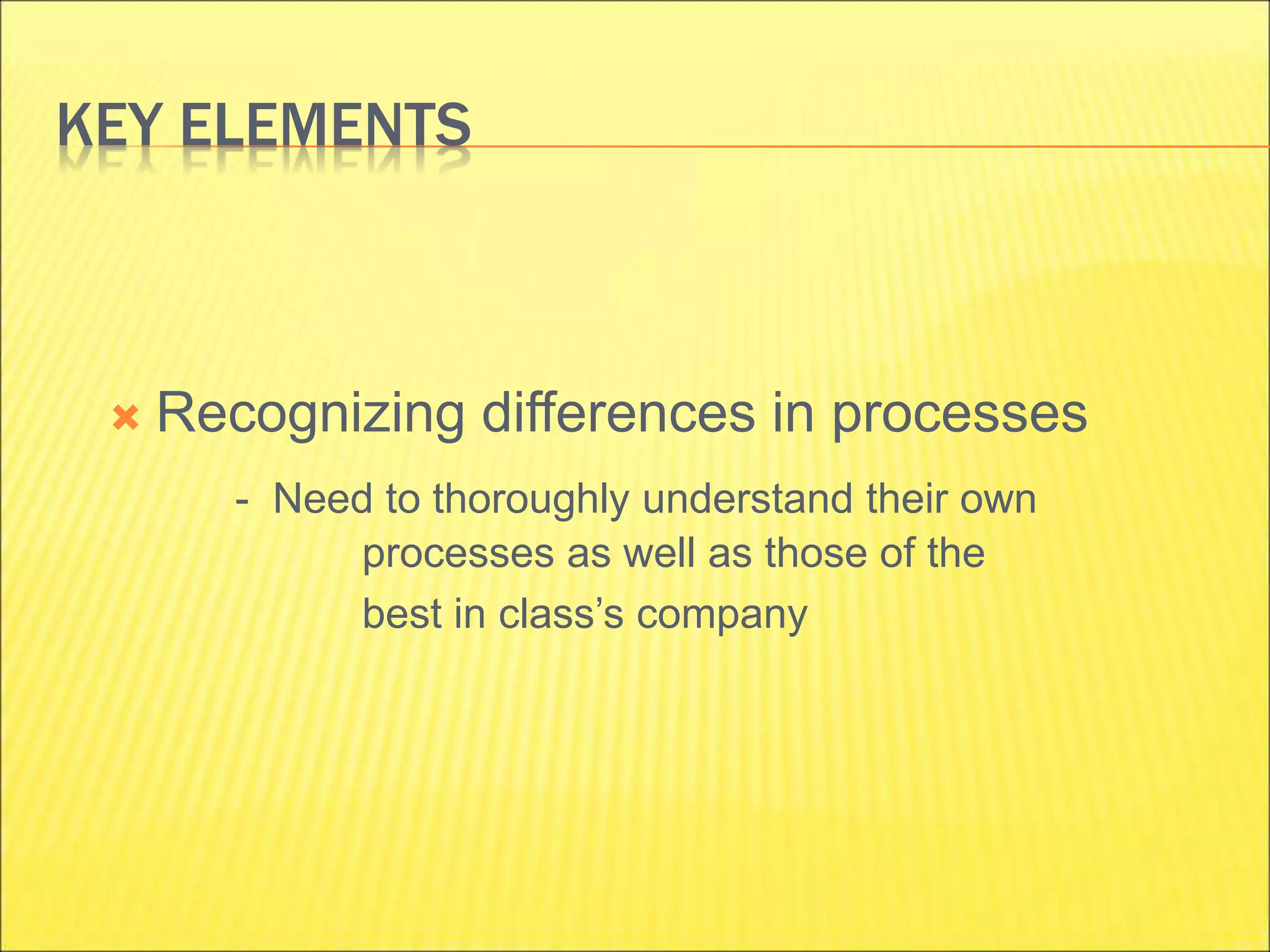 KEY ELEMENTS
 Recognizing differences in processes
- Need to thoroughly understand their own
processes as well as those of the
best in class’s company
 