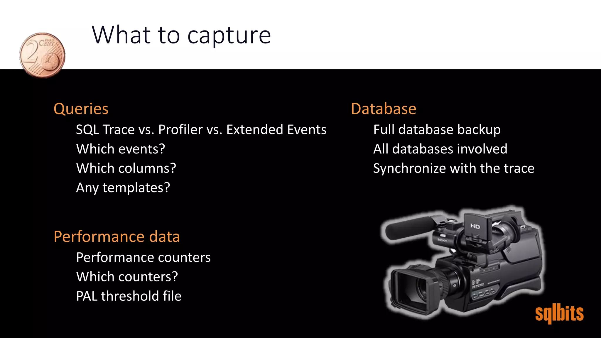 What to capture
Database
Full database backup
All databases involved
Synchronize with the trace
Queries
SQL Trace vs. Profiler vs. Extended Events
Which events?
Which columns?
Any templates?
Performance data
Performance counters
Which counters?
PAL threshold file
 