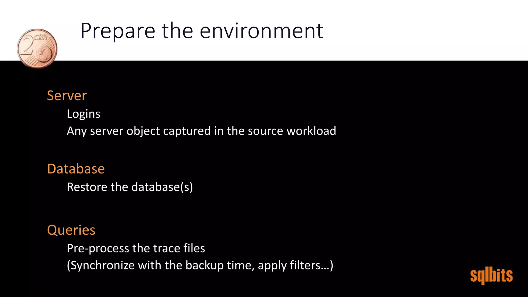 Prepare the environment
Server
Logins
Any server object captured in the source workload
Database
Restore the database(s)
Queries
Pre-process the trace files
(Synchronize with the backup time, apply filters…)
 