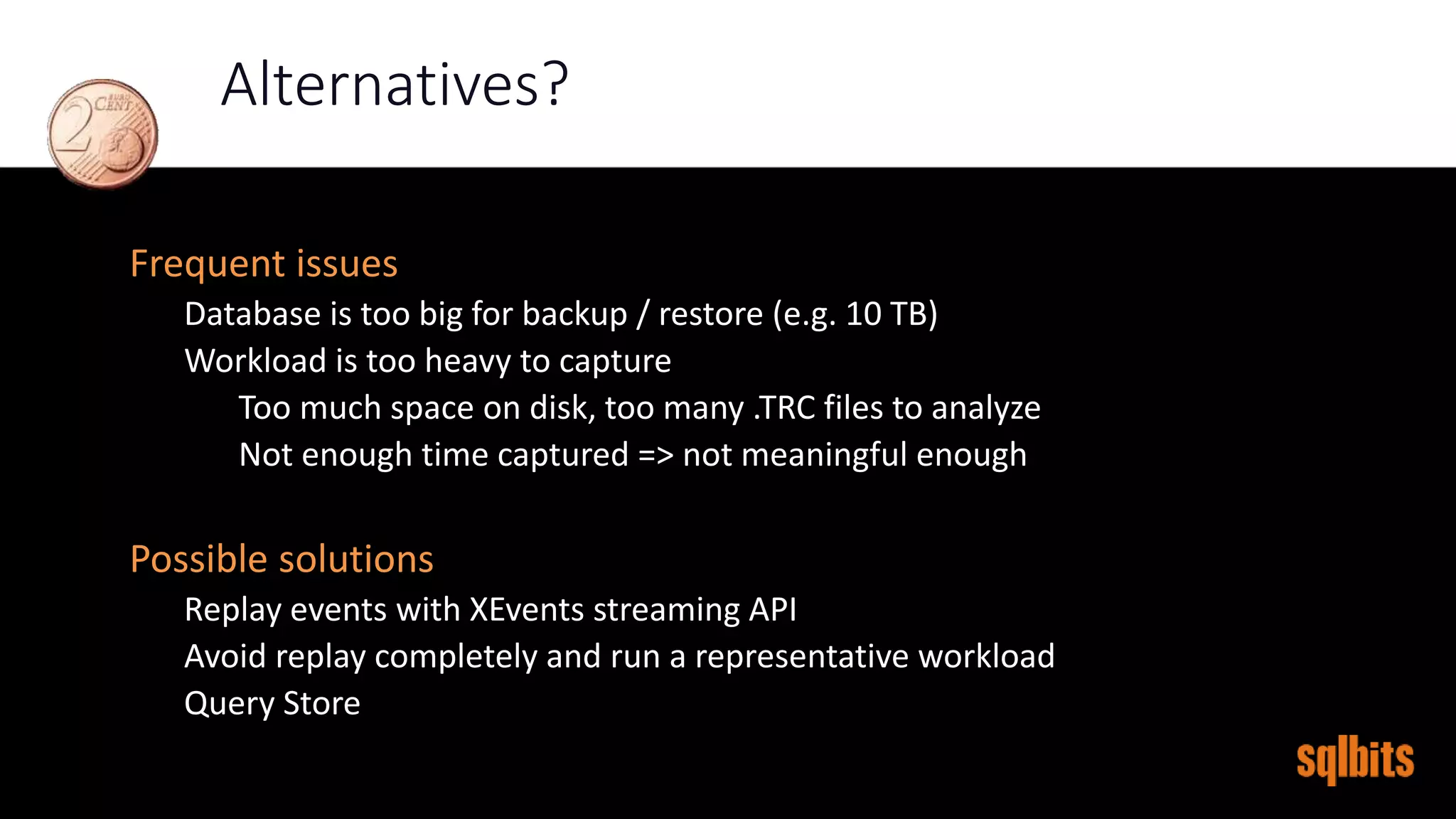 Alternatives?
Frequent issues
Database is too big for backup / restore (e.g. 10 TB)
Workload is too heavy to capture
Too much space on disk, too many .TRC files to analyze
Not enough time captured => not meaningful enough
Possible solutions
Replay events with XEvents streaming API
Avoid replay completely and run a representative workload
Query Store
 