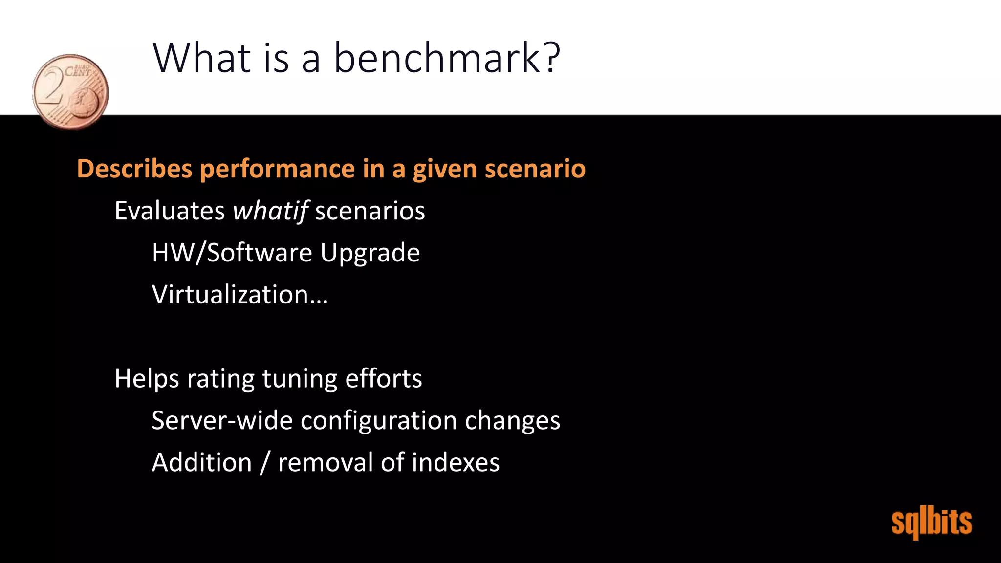 What is a benchmark?
Describes performance in a given scenario
Evaluates whatif scenarios
HW/Software Upgrade
Virtualization…
Helps rating tuning efforts
Server-wide configuration changes
Addition / removal of indexes
 