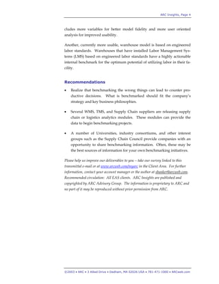 ARC Insights, Page 4
©2003 • ARC • 3 Allied Drive • Dedham, MA 02026 USA • 781-471-1000 • ARCweb.com
cludes more variables for better model fidelity and more user oriented
analysis for improved usability.
Another, currently more usable, warehouse model is based on engineered
labor standards. Warehouses that have installed Labor Management Sys-
tems (LMS) based on engineered labor standards have a highly actionable
internal benchmark for the optimum potential of utilizing labor in their fa-
cility.
Recommendations
• Realize that benchmarking the wrong things can lead to counter pro-
ductive decisions. What is benchmarked should fit the company’s
strategy and key business philosophies.
• Several WMS, TMS, and Supply Chain suppliers are releasing supply
chain or logistics analytics modules. These modules can provide the
data to begin benchmarking projects.
• A number of Universities, industry consortiums, and other interest
groups such as the Supply Chain Council provide companies with an
opportunity to share benchmarking information. Often, these may be
the best sources of information for your own benchmarking initiatives.
Please help us improve our deliverables to you – take our survey linked to this
transmittal e-mail or at www.arcweb.com/myarc in the Client Area. For further
information, contact your account manager or the author at sbanker@arcweb.com.
Recommended circulation: All EAS clients. ARC Insights are published and
copyrighted by ARC Advisory Group. The information is proprietary to ARC and
no part of it may be reproduced without prior permission from ARC.
 