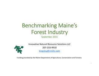 Benchmarking Maine’s 
Forest Industry
September 2015
Innovative Natural Resource Solutions LLC
207‐233‐9910
kingsley@inrsllc.com
1
Funding provided by the Maine Department of Agriculture, Conservation and Forestry
 
