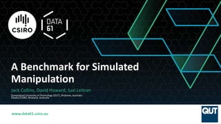 www.data61.csiro.au
A Benchmark for Simulated
Manipulation
Jack Collins, David Howard, Juxi Leitner
Queensland University of Technology (QUT), Brisbane, Australia
Data61/CSIRO, Brisbane, Australia
 
