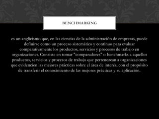 BENCHMARKING
es un anglicismo que, en las ciencias de la administración de empresas, puede
definirse como un proceso sistemático y continuo para evaluar
comparativamente los productos, servicios y procesos de trabajo en
organizaciones. Consiste en tomar "comparadores" o benchmarks a aquellos
productos, servicios y procesos de trabajo que pertenezcan a organizaciones
que evidencien las mejores prácticas sobre el área de interés, con el propósito
de transferir el conocimiento de las mejores prácticas y su aplicación.