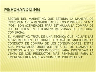  SECTOR DEL MARKETING QUE ESTUDIA LA MANERA DE
INCREMENTAR LA RENTABILIDAD DE LOS PUNTOS DE VENTA
(POS). SON ACTIVIDADES PARA ESTIMULAR LA COMPRA DE
LOS CLIENTES EN DETERMINADAS ZONAS DE UN LOCAL
COMERCIAL.
 EL MARKETING TRATA DE UNA TÉCNICA QUE INCLUYE LAS
ACTIVIDADES EN POS DONDE TRATARÁ DE MODIFICAR LA
CONDUCTA DE COMPRA DE LOS CONSUMIDORES. ENTRE
SUS PRINCIPALES OBJETIVOS ESTÁ EL DE LLAMAR LA
ATENCIÓN A LOS CONSUMIDORES PARA INCENTIVAR LA
VENTA DE LOS PRODUCTOS MÁS RENTABLES PARA LA
EMPRESA Y REALIZAR LAS “COMPRAS POR IMPULSO”.
 