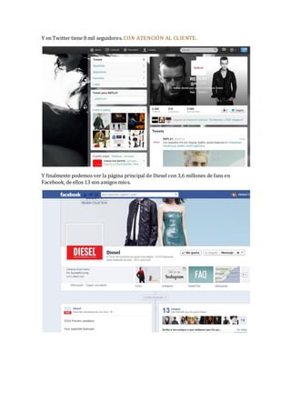 Y en Twitter tiene 8 mil seguidores. CON ATENCIÓN AL CLIE NTE.

Y finalmente podemos ver la página principal de Diesel con 3,6 millones de fans en
Facebook, de ellos 13 son amigos míos.

 