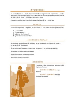 INTRODUCC IÓN
En este trabajo se va a medir el rendimiento de la empresa textil Replay junto a sus dos
principales competidores Diesel y G-Star. Para ello he desarrollado un estudio profundo de
las empresas, un mistery shopping y varias entrevistas.
Voy a comenzar introduciendo los detalles principales de las tres marcas.

OBJETIVOS
Analizar y comparar 2+1 empresas, es decir Diesel y G-Star, junto a Replay, para conocer :
1. ¿Qué hacen?
2. ¿Cómo lo hacen?
3. ¿Qué tan bien lo hacen?
4. ¿Cómo lo hacemos nosotros?

BENEIFICIOS PRINCIPALES
✲ Aumentar la probabilidad de satisfacer las necesidades de los clientes, de manera
correcta y desde el principio.
✲ Garantizar que las mejores prácticas se incorporen a los procesos de trabajo.
✲ Calibrar la verdadera productividad.
✲ Establecer metas con base en hechos.
✲ Generar ventaja competitiva.

METODOLOGÍA
Para llevar a cabo estos análisis se utilizarán las
siguientes fuentes:
FUENTES SECUNDARIAS: webs
internet.
FUENTES PRIMARIAS: mystery
shopping presencial.

 