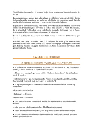 También distribuyen gafas y el perfume Replay líneas se asignan a licenciar la misión de
socios.
La empresa siempre ha sido la de sobresalir en su estilo innovador , característico diseño
italiano y la calidad superior de sus productos, la habilidad y la experiencia adquirida en la
producción de denim, en particular, es un activo único especial a la Group.
Expansion en nuevos mercados y aumentar el creciente control de la red de distribución
son los objetivos estratégicos clave para la Fashion Box, así como la visión del producto.
En la actualidad, Fashion Box opera en todos los mercados de Europa y en el Medio
Oriente, Asia y África en los Estados Unidos más de 50 países.
La red de distribución al por mayor tiene 5000 puntos de venta con 220 tiendas al por
menor.
Cantidad total anual de ventas 2009 272 millones de euros y las exportaciones
representan el 85 % de ventas. Desde 2010 Equibox Holding SpA, una empresa controlada
por Matteo y Massimo Sinigaglia, Fashion Box SpA tiene el accionista mayoritario de la
pierna y la familia Buziol.

ANÁLISIS DEL EN TORN O
LA OPINIÓN DE MARCAS ITALIANAS (DIESEL Y REPLAY)
• La moda italiana no es percibida como alta costura, pero sí con mucha clase y buen gusto,
diseño y calidad, aunque no es especialmente original.
• Milán es poco arriesgado, pero muy estético (“Italia en sí es estética”). Especializado en
moda de hombre.
• Saben anunciarse y qué hacer para vender (“tienen cosas elegantes, ponibles, bonitas,
hay variedad. No inventa nada nuevo, pero es apetecible”).
• Es el principal competidor de España, con calidad y estilo comparables, aunque hay
diferencias:
- Los precios son más altos.
- La hechura es diferente.
- Es más serio y tradicional.
• Italia tiene diseñadores de alto nivel, pero los del segmento medio son peores que en
España.
• Italia tiene una estrategia común, bien definida y con continuidad.
• Tienen mucha capacidad asociativa y son muy buenos comerciantes desde siempre.
• En EEUU se benefician de la amplia población italiana y de la buena acogida que tiene
todo lo que viene de Italia.

 