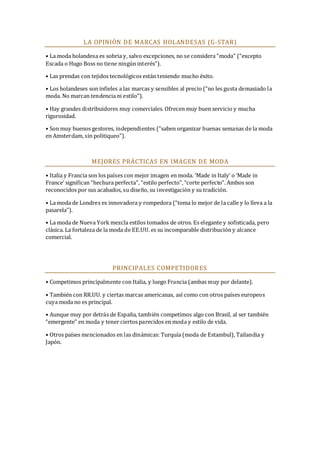 LA OPINIÓN DE MARCAS HOLANDESAS (G-STAR)
• La moda holandesa es sobria y, salvo excepciones, no se considera “moda” (“excepto
Escada o Hugo Boss no tiene ningún interés”).
• Las prendas con tejidos tecnológicos están teniendo mucho éxito.
• Los holandeses son infieles a las marcas y sensibles al precio (“no les gusta demasiado la
moda. No marcan tendencia ni estilo”).
• Hay grandes distribuidores muy comerciales. Ofrecen muy buen servicio y mucha
rigurosidad.
• Son muy buenos gestores, independientes (“saben organizar buenas semanas de la moda
en Amsterdam, sin politiqueo”).

MEJORES PRÁCTICAS EN IMAGEN DE MODA
• Italia y Francia son los países con mejor imagen en moda. ‘Made in Italy’ o ‘Made in
France’ significan “hechura perfecta”, “estilo perfecto”, “corte perfecto”. Ambos son
reconocidos por sus acabados, su diseño, su investigación y su tradición.
• La moda de Londres es innovadora y rompedora (“toma lo mejor de la calle y lo lleva a la
pasarela”).
• La moda de Nueva York mezcla estilos tomados de otros. Es elegante y sofisticada, pero
clásica. La fortaleza de la moda de EE.UU. es su incomparable distribución y alcance
comercial.

PRINCIPALES COMPETIDORES
• Competimos principalmente con Italia, y luego Francia (ambas muy por delante).
• También con RR.UU. y ciertas marcas americanas, así como con otros países europeos
cuya moda no es principal.
• Aunque muy por detrás de España, también competimos algo con Brasil, al ser también
“emergente” en moda y tener ciertos parecidos en moda y estilo de vida.
• Otros países mencionados en las dinámicas: Turquía (moda de Estambul), Tailandia y
Japón.

 