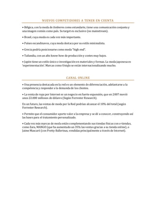 NUEVOS COMPETIDORES A TENER EN CUENTA
• Bélgica, con la moda de Amberes como estandarte, tiene una comunicación conjunta y
una imagen común como país. Su target es exclusivo (no mainstream).
• Brasil, cuya moda es cada vez más importante.
• Países escandinavos, cuya moda destaca por su estilo minimalista.
• Grecia podría posicionarse como moda “high end”.
• Tailandia, con un alto know how de producción y costes muy bajos.
• Japón tiene un estilo único e investigación en materiales y formas. La moda japonesa es
‘experimentación’. Marcas como Uniqlo se están internacionalizando mucho.

CANAL ONLINE
• Una presencia destacada en la red es un elemento de diferenciación, adelantarse a la
competencia y responder a la demanda de los clientes.
• La venta de ropa por Internet es un negocio en fuerte expansión, que en 2007 movió
unos 22.000 millones de dólares (Según Forrester Research).
En un futuro, las ventas de moda por la Red podrían alcanzar el 10% del total (según
Forrester Research).
• Permite que el consumidor aporte valor a la empresa y se dé a conocer, construyendo así
las bases para el tratamiento personalizado.
• Cada vez más marcas de moda están complementando sus tiendas físicas con e-tiendas,
como Zara, MANGO (que ha aumentado un 35% las ventas gracias a su tienda online), o
Jaime Mascaró (con Pretty Ballerinas, vendidas principalmente a través de Internet).

 