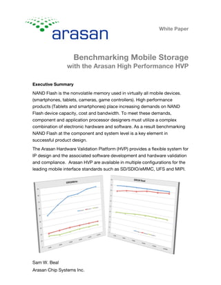 White Paper
Benchmarking Mobile Storage
with the Arasan High Performance HVP
Sam W. Beal
Arasan Chip Systems Inc.
Executive Summary
NAND Flash is the nonvolatile memory used in virtually all mobile devices.
(smartphones, tablets, cameras, game controllers). High performance
products (Tablets and smartphones) place increasing demands on NAND
Flash device capacity, cost and bandwidth. To meet these demands,
component and application processor designers must utilize a complex
combination of electronic hardware and software. As a result benchmarking
NAND Flash at the component and system level is a key element in
successful product design.
The Arasan Hardware Validation Platform (HVP) provides a flexible system for
IP design and the associated software development and hardware validation
and compliance. Arasan HVP are available in multiple configurations for the
leading mobile interface standards such as SD/SDIO/eMMC, UFS and MIPI.
 