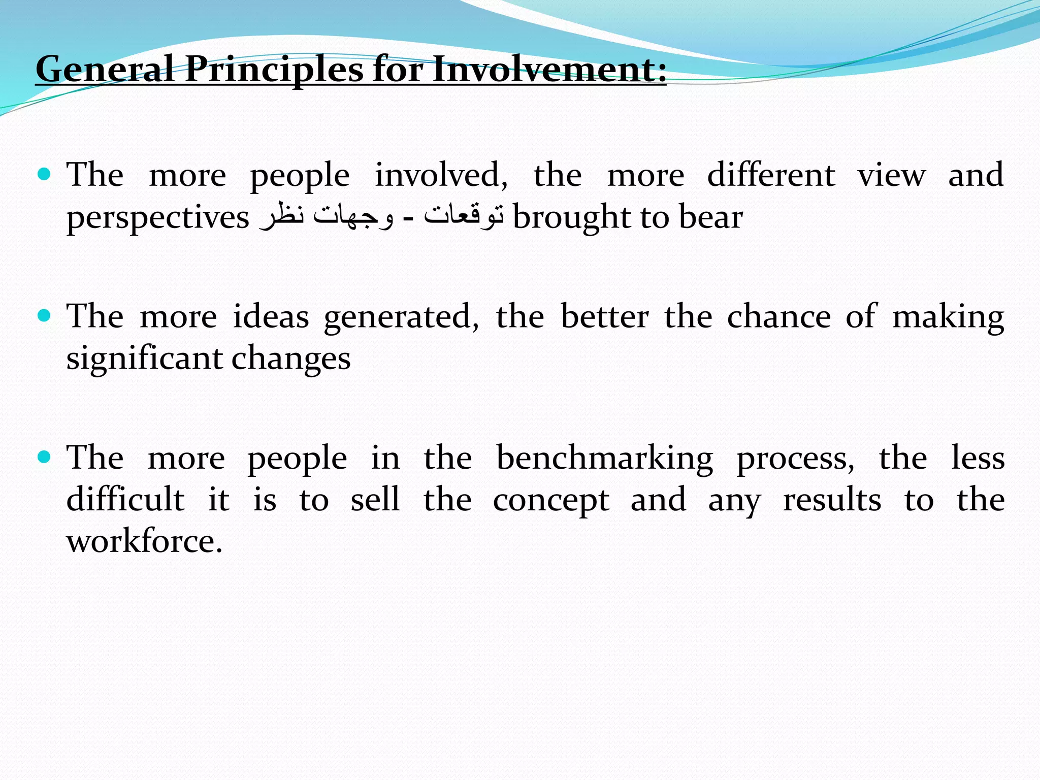 General Principles for Involvement:
 The more people involved, the more different view and
perspectives ‫توقعا‬-‫نظر‬ ‫وجها‬ brought to bear
 The more ideas generated, the better the chance of making
significant changes
 The more people in the benchmarking process, the less
difficult it is to sell the concept and any results to the
workforce.
 