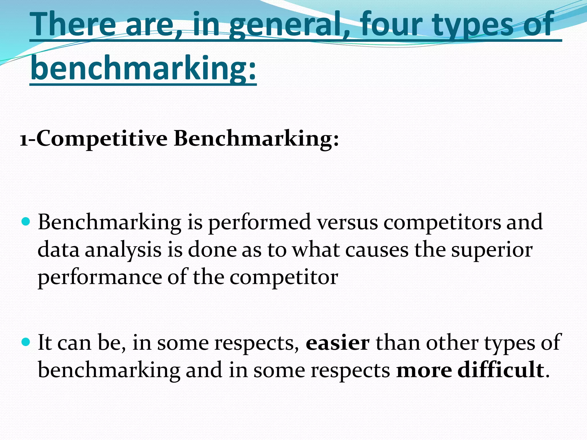 There are, in general, four types of
benchmarking:
1-Competitive Benchmarking:
 Benchmarking is performed versus competitors and
data analysis is done as to what causes the superior
performance of the competitor
 It can be, in some respects, easier than other types of
benchmarking and in some respects more difficult.
 