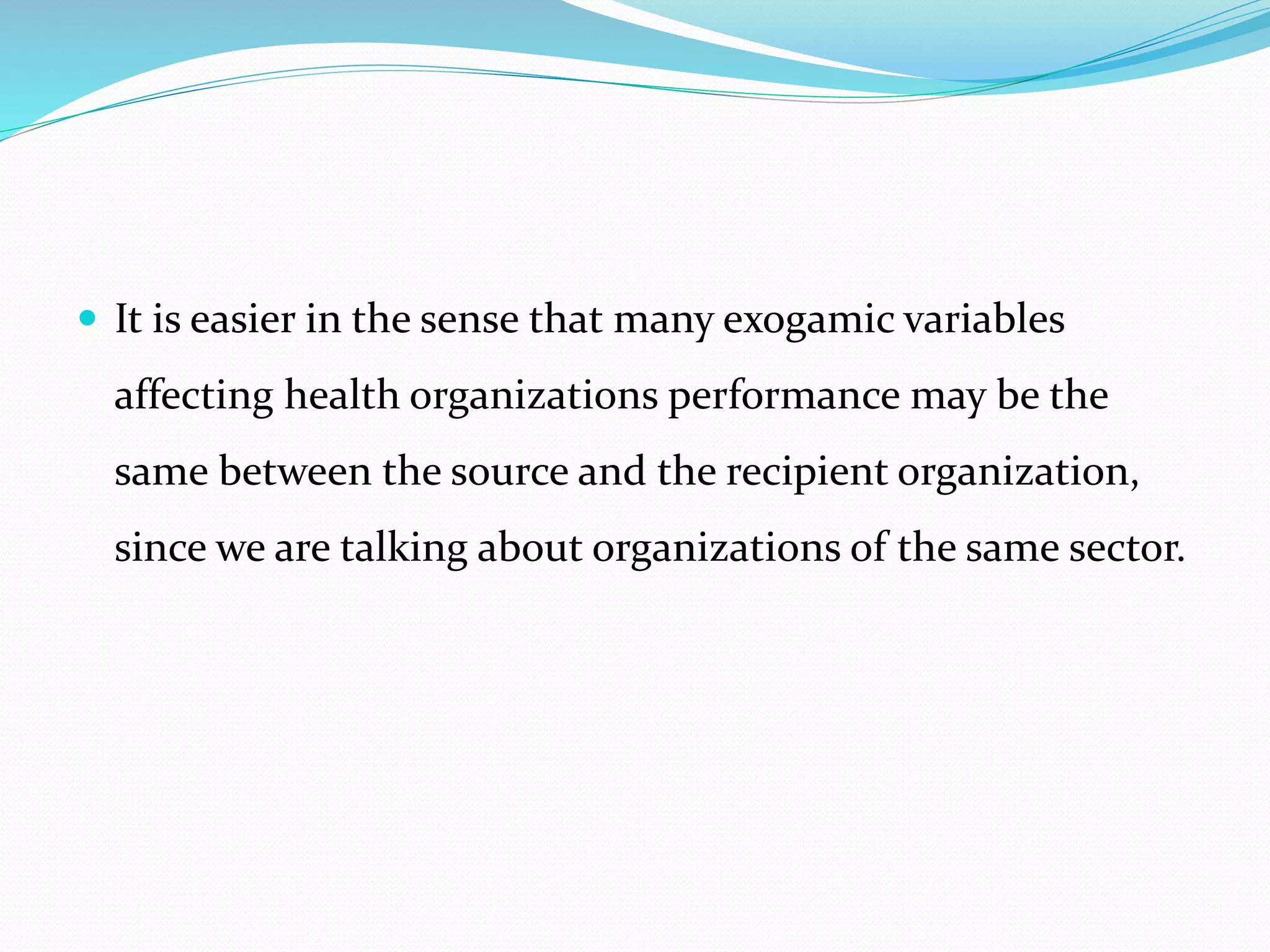  It is easier in the sense that many exogamic variables
affecting health organizations performance may be the
same between the source and the recipient organization,
since we are talking about organizations of the same sector.
 