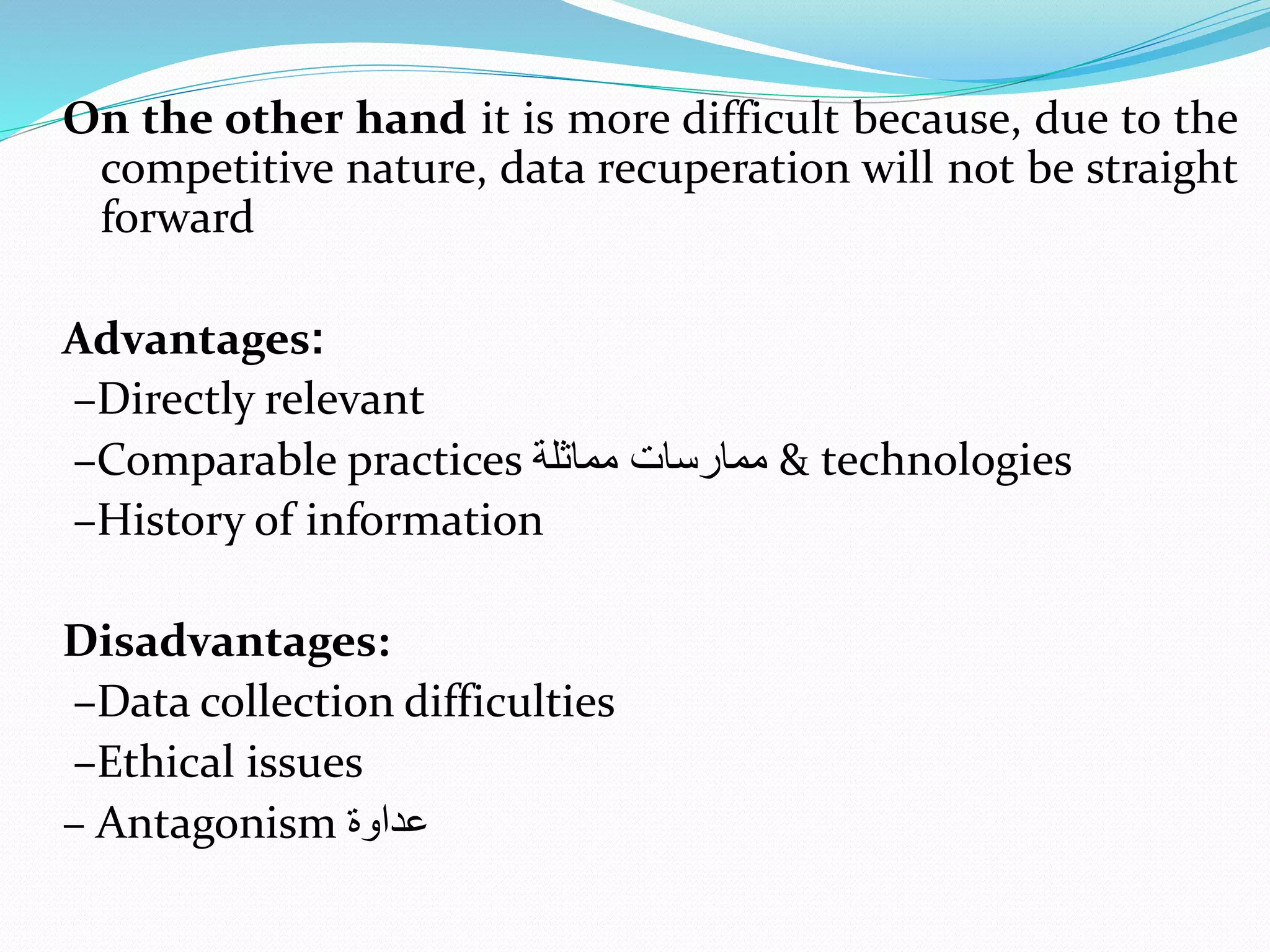On the other hand it is more difficult because, due to the
competitive nature, data recuperation will not be straight
forward
Advantages:
–Directly relevant
–Comparable practices ‫مماثلة‬ ‫ممارسا‬ & technologies
–History of information
Disadvantages:
–Data collection difficulties
–Ethical issues
– Antagonism ‫عداوة‬
 