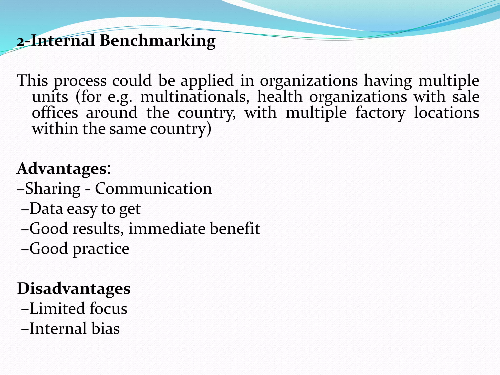 2-Internal Benchmarking
This process could be applied in organizations having multiple
units (for e.g. multinationals, health organizations with sale
offices around the country, with multiple factory locations
within the same country)
Advantages:
–Sharing - Communication
–Data easy to get
–Good results, immediate benefit
–Good practice
Disadvantages
–Limited focus
–Internal bias
 