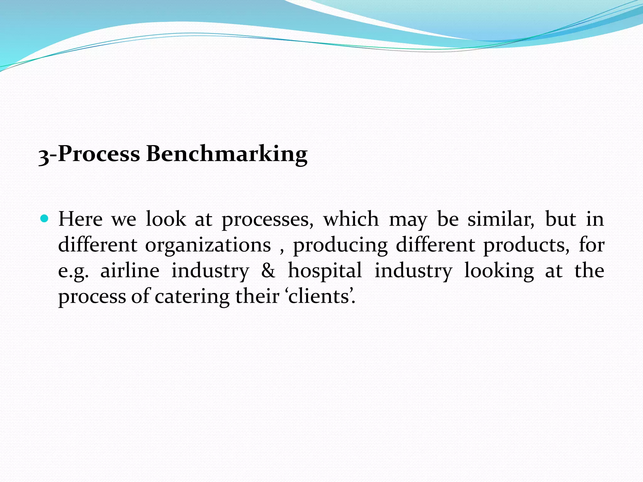 3-Process Benchmarking
 Here we look at processes, which may be similar, but in
different organizations , producing different products, for
e.g. airline industry & hospital industry looking at the
process of catering their ‘clients’.
 