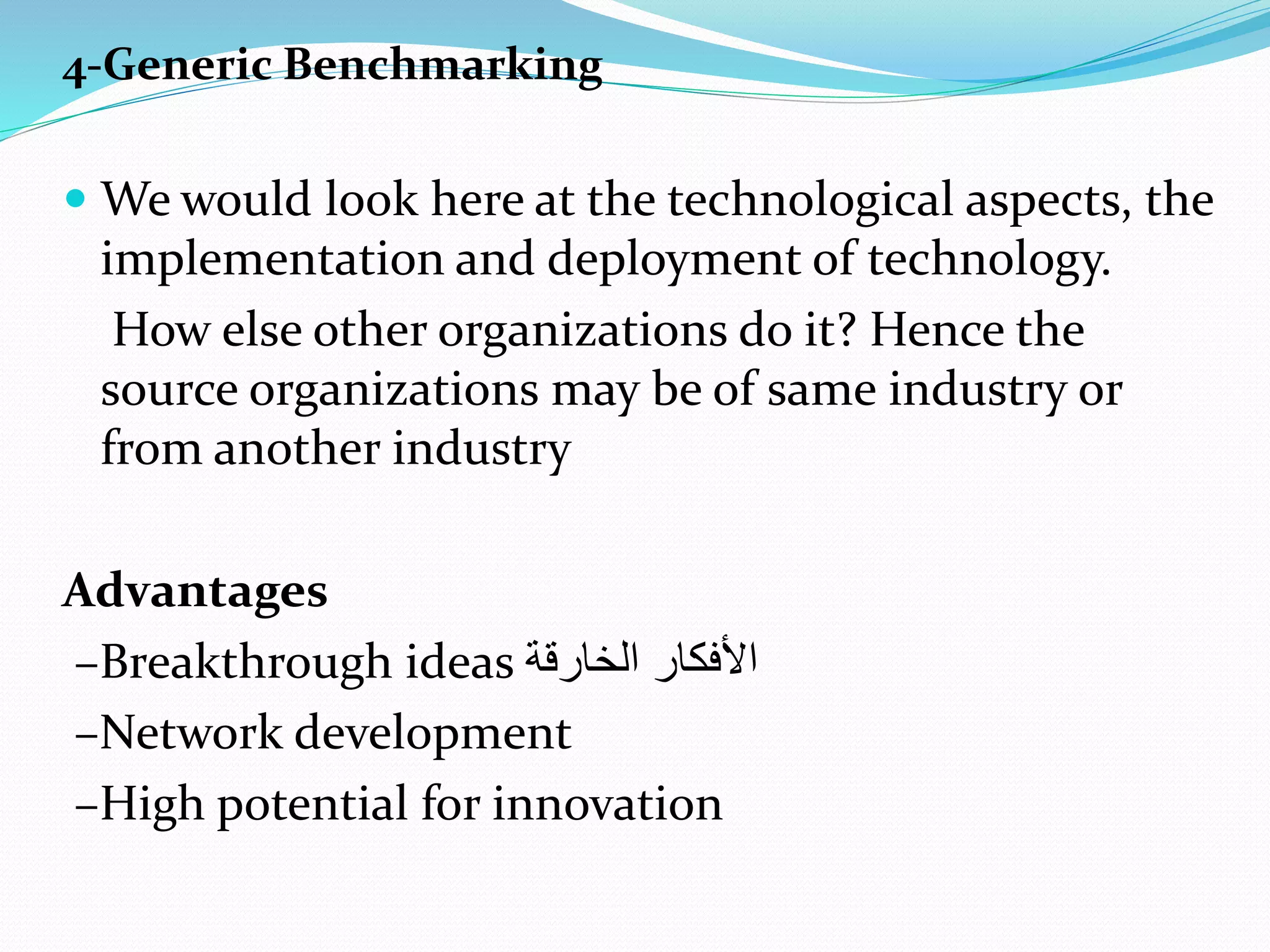 4-Generic Benchmarking
 We would look here at the technological aspects, the
implementation and deployment of technology.
How else other organizations do it? Hence the
source organizations may be of same industry or
from another industry
Advantages
–Breakthrough ideas ‫الخارقة‬ ‫األفكار‬
–Network development
–High potential for innovation
 