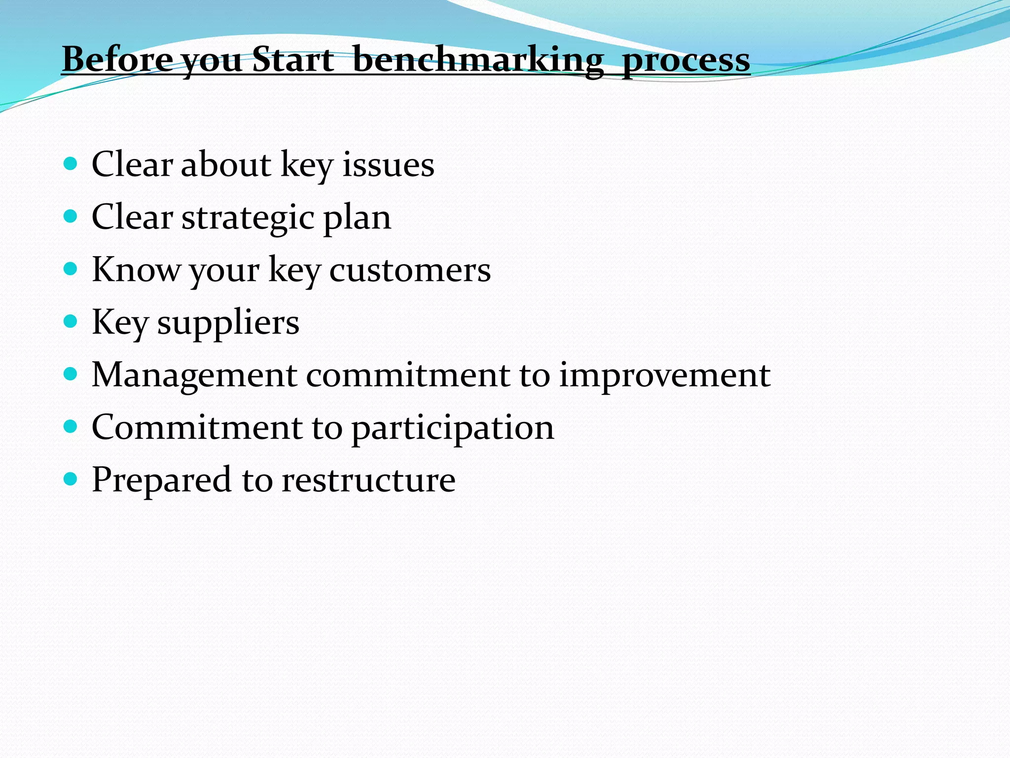 Before you Start benchmarking process
 Clear about key issues
 Clear strategic plan
 Know your key customers
 Key suppliers
 Management commitment to improvement
 Commitment to participation
 Prepared to restructure
 