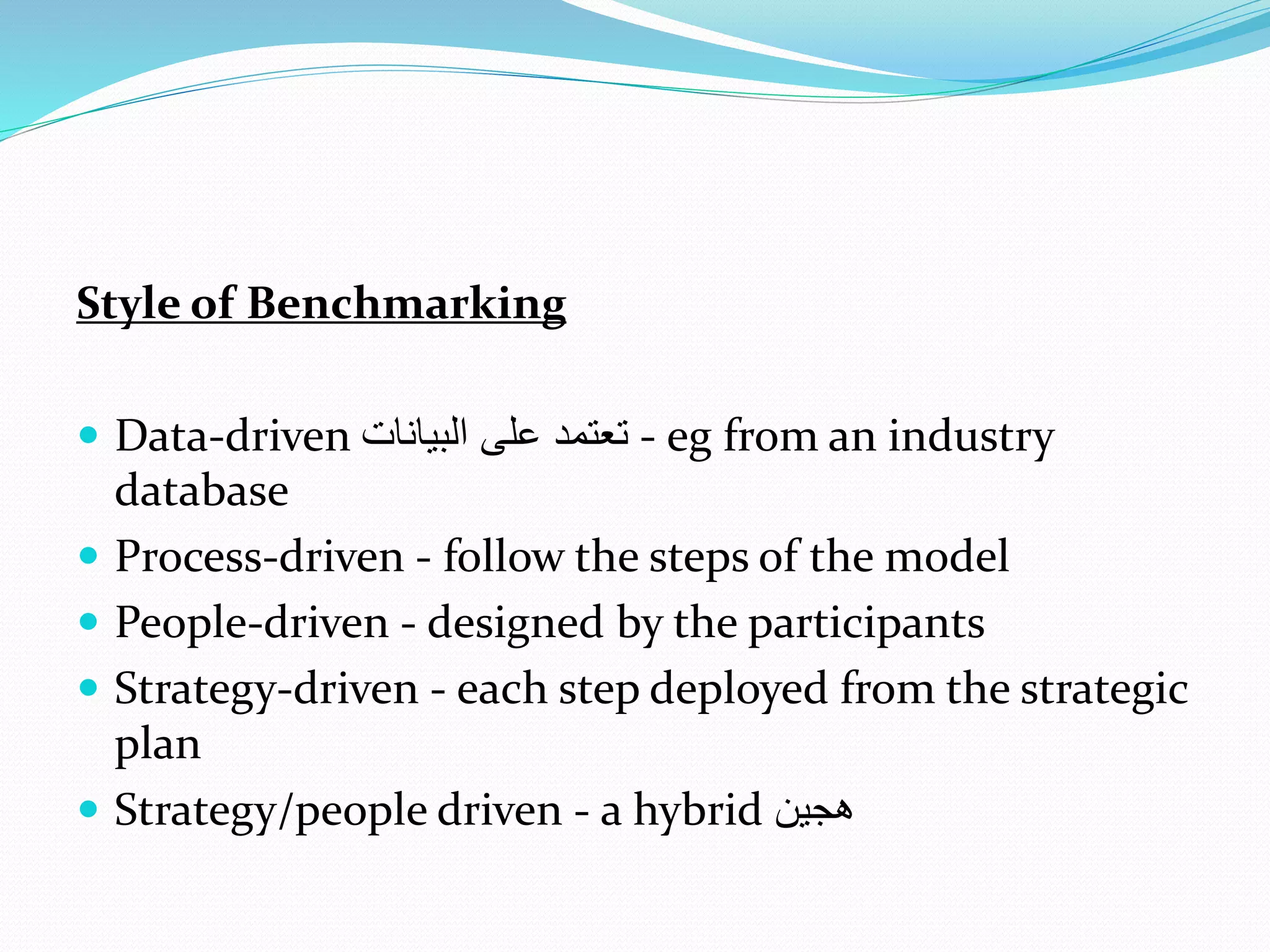 Style of Benchmarking
 Data-driven ‫البيانا‬ ‫على‬ ‫تعتمد‬ - eg from an industry
database
 Process-driven - follow the steps of the model
 People-driven - designed by the participants
 Strategy-driven - each step deployed from the strategic
plan
 Strategy/people driven - a hybrid ‫هجين‬
 