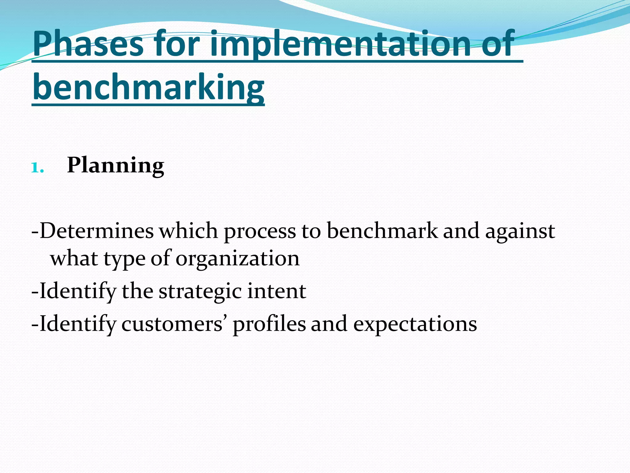 Phases for implementation of
benchmarking
1. Planning
-Determines which process to benchmark and against
what type of organization
-Identify the strategic intent
-Identify customers’ profiles and expectations
 