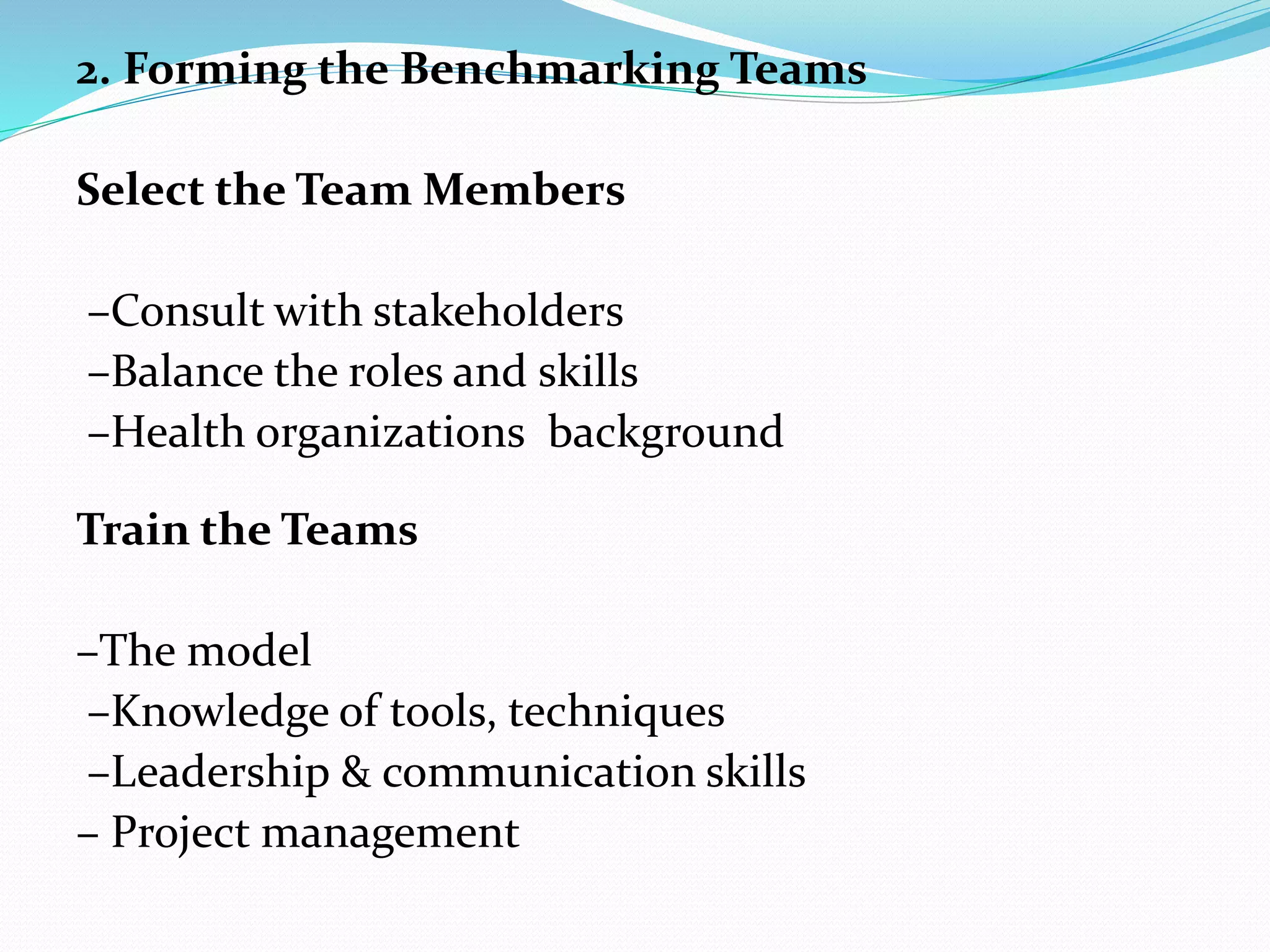2. Forming the Benchmarking Teams
Select the Team Members
–Consult with stakeholders
–Balance the roles and skills
–Health organizations background
Train the Teams
–The model
–Knowledge of tools, techniques
–Leadership & communication skills
– Project management
 