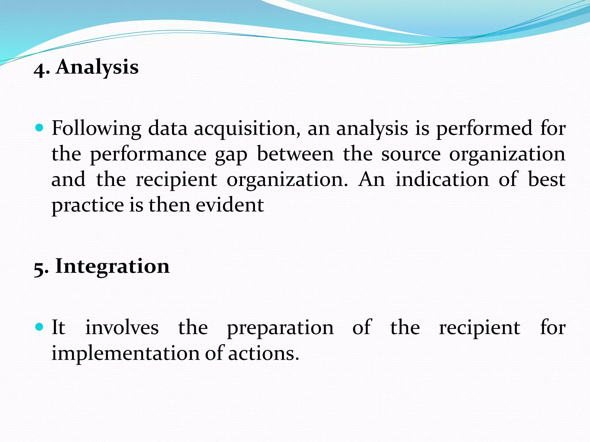 4. Analysis
 Following data acquisition, an analysis is performed for
the performance gap between the source organization
and the recipient organization. An indication of best
practice is then evident
5. Integration
 It involves the preparation of the recipient for
implementation of actions.
 