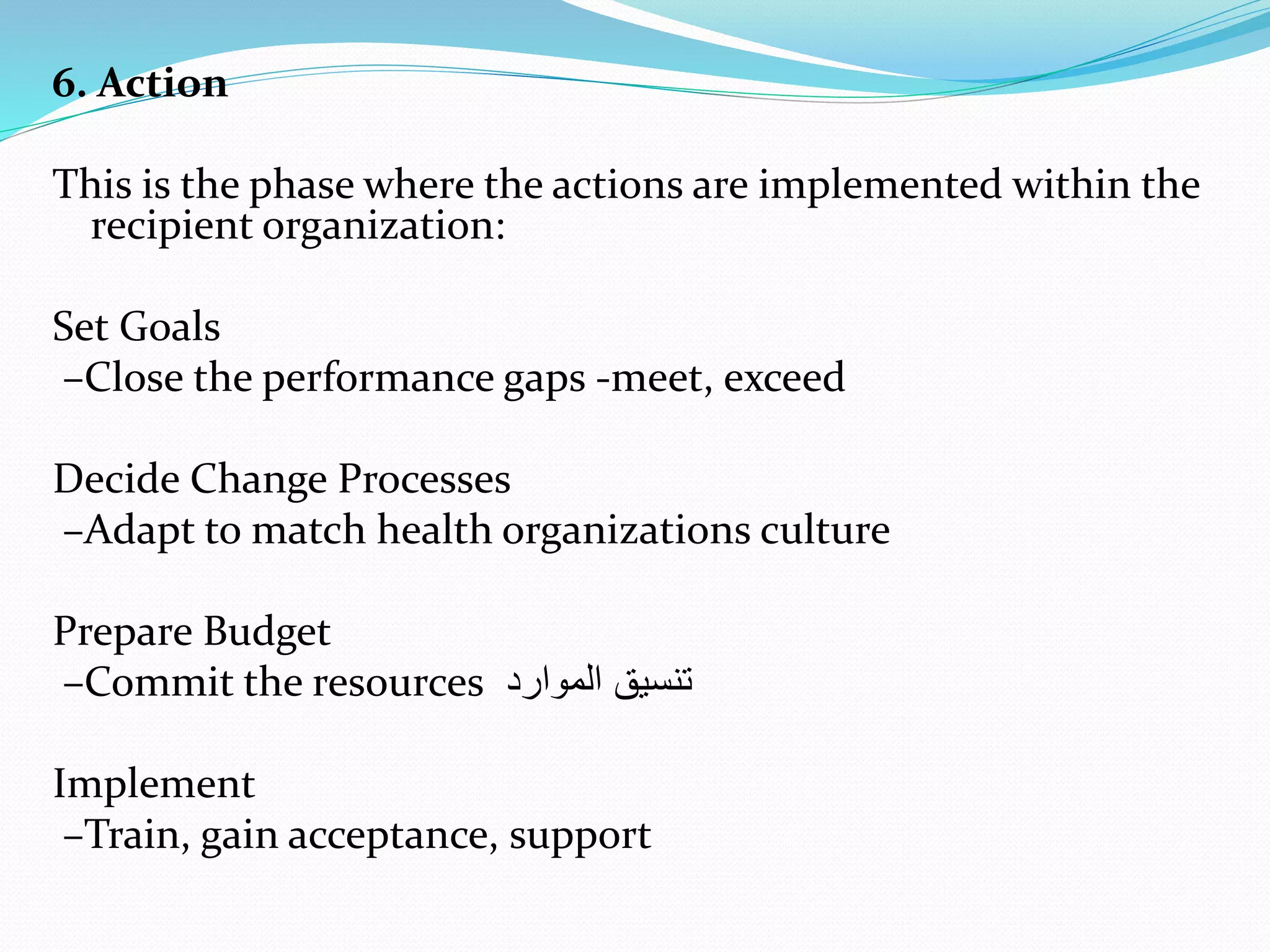 6. Action
This is the phase where the actions are implemented within the
recipient organization:
Set Goals
–Close the performance gaps -meet, exceed
Decide Change Processes
–Adapt to match health organizations culture
Prepare Budget
–Commit the resources ‫الموارد‬ ‫تنسيق‬
Implement
–Train, gain acceptance, support
 
