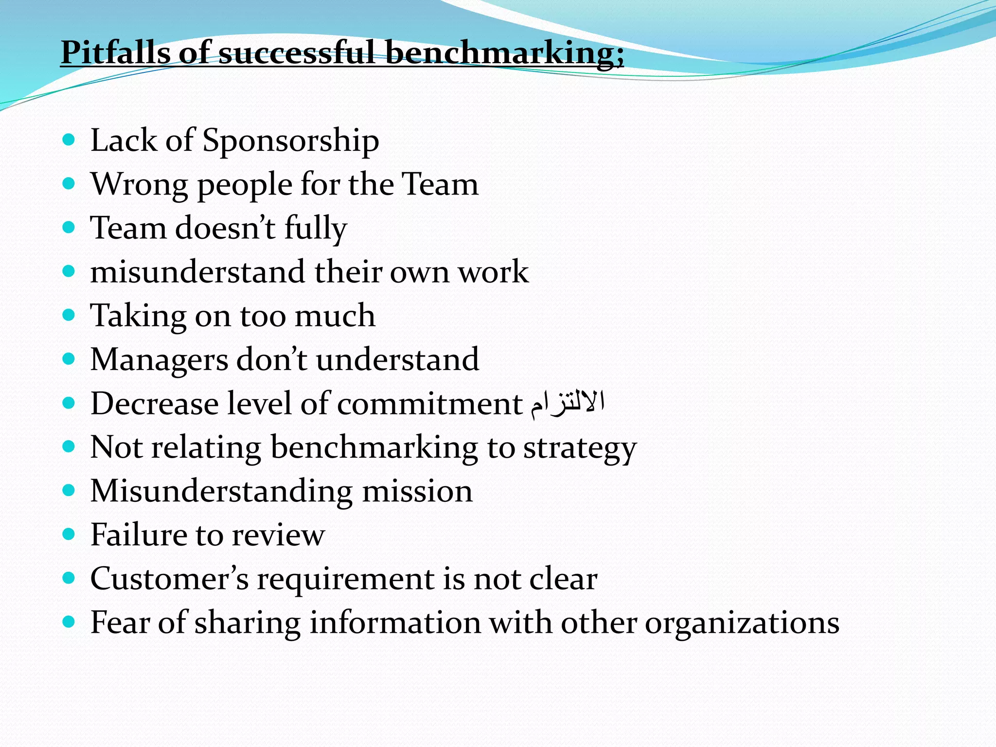 Pitfalls of successful benchmarking;
 Lack of Sponsorship
 Wrong people for the Team
 Team doesn’t fully
 misunderstand their own work
 Taking on too much
 Managers don’t understand
 Decrease level of commitment ‫االلتزام‬
 Not relating benchmarking to strategy
 Misunderstanding mission
 Failure to review
 Customer’s requirement is not clear
 Fear of sharing information with other organizations
 