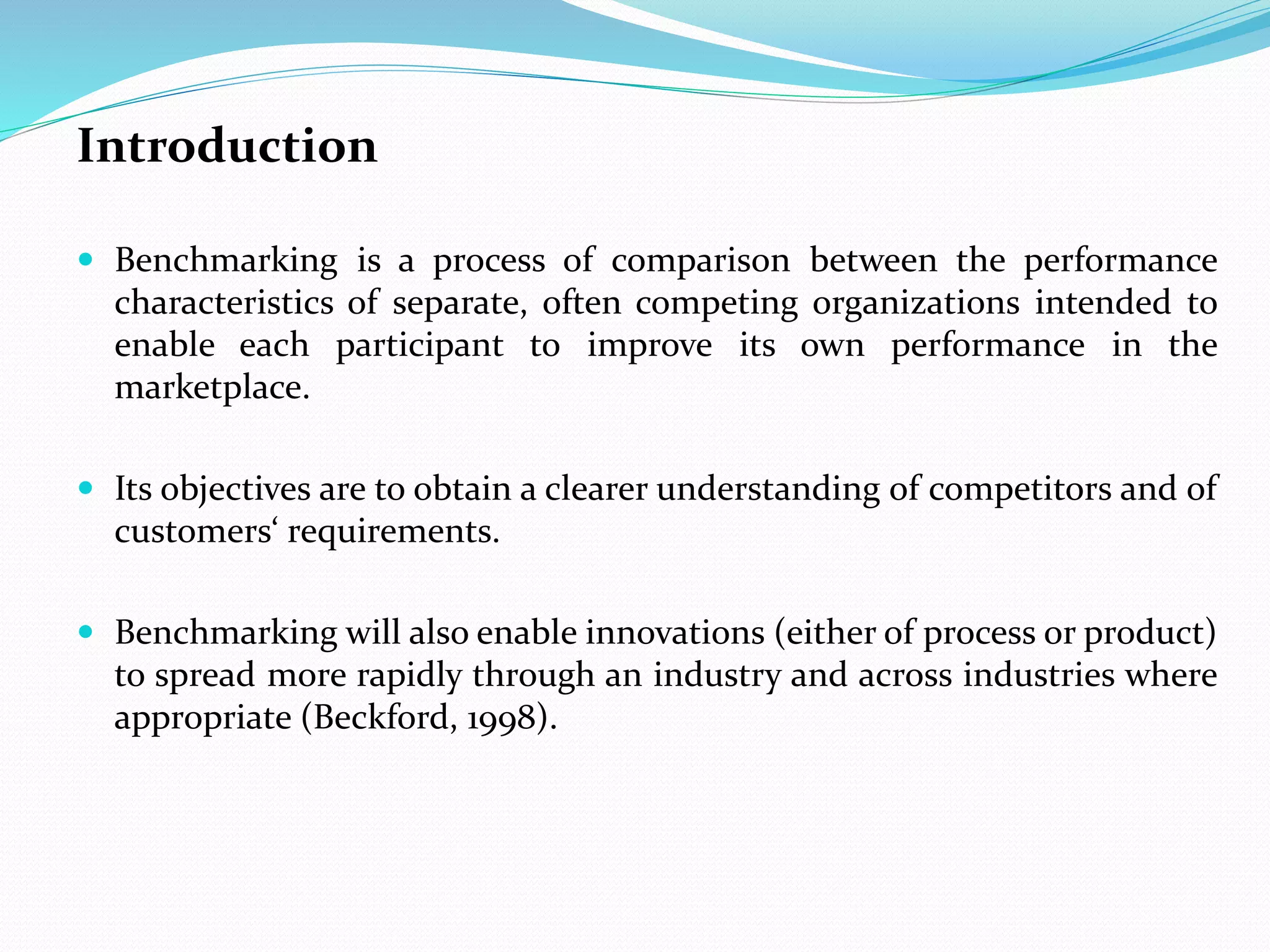 Introduction
 Benchmarking is a process of comparison between the performance
characteristics of separate, often competing organizations intended to
enable each participant to improve its own performance in the
marketplace.
 Its objectives are to obtain a clearer understanding of competitors and of
customers‘ requirements.
 Benchmarking will also enable innovations (either of process or product)
to spread more rapidly through an industry and across industries where
appropriate (Beckford, 1998).
 