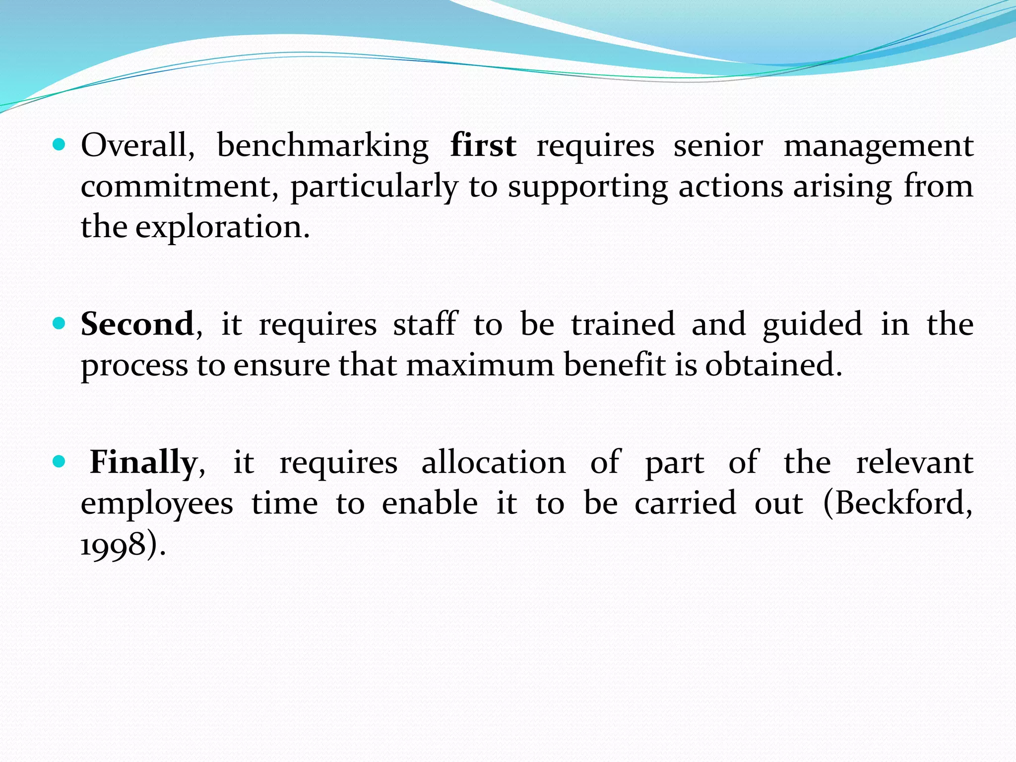  Overall, benchmarking first requires senior management
commitment, particularly to supporting actions arising from
the exploration.
 Second, it requires staff to be trained and guided in the
process to ensure that maximum benefit is obtained.
 Finally, it requires allocation of part of the relevant
employees time to enable it to be carried out (Beckford,
1998).
 