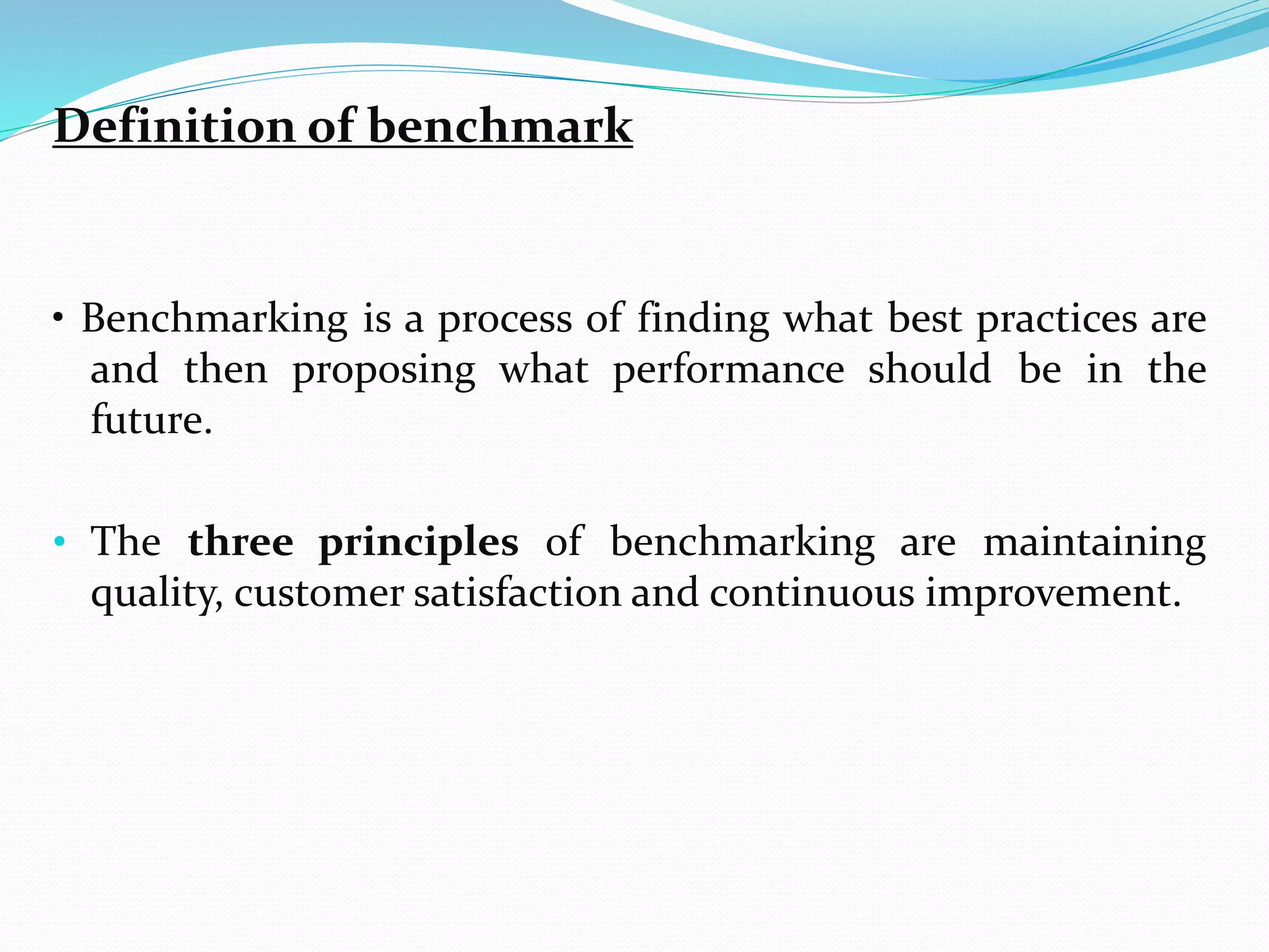 Definition of benchmark
• Benchmarking is a process of finding what best practices are
and then proposing what performance should be in the
future.
• The three principles of benchmarking are maintaining
quality, customer satisfaction and continuous improvement.
 